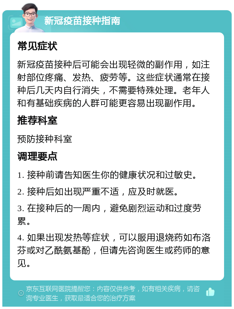 新冠疫苗接种指南 常见症状 新冠疫苗接种后可能会出现轻微的副作用，如注射部位疼痛、发热、疲劳等。这些症状通常在接种后几天内自行消失，不需要特殊处理。老年人和有基础疾病的人群可能更容易出现副作用。 推荐科室 预防接种科室 调理要点 1. 接种前请告知医生你的健康状况和过敏史。 2. 接种后如出现严重不适，应及时就医。 3. 在接种后的一周内，避免剧烈运动和过度劳累。 4. 如果出现发热等症状，可以服用退烧药如布洛芬或对乙酰氨基酚，但请先咨询医生或药师的意见。