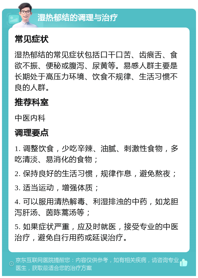 湿热郁结的调理与治疗 常见症状 湿热郁结的常见症状包括口干口苦、齿痕舌、食欲不振、便秘或腹泻、尿黄等。易感人群主要是长期处于高压力环境、饮食不规律、生活习惯不良的人群。 推荐科室 中医内科 调理要点 1. 调整饮食，少吃辛辣、油腻、刺激性食物，多吃清淡、易消化的食物； 2. 保持良好的生活习惯，规律作息，避免熬夜； 3. 适当运动，增强体质； 4. 可以服用清热解毒、利湿排浊的中药，如龙胆泻肝汤、茵陈蒿汤等； 5. 如果症状严重，应及时就医，接受专业的中医治疗，避免自行用药或延误治疗。