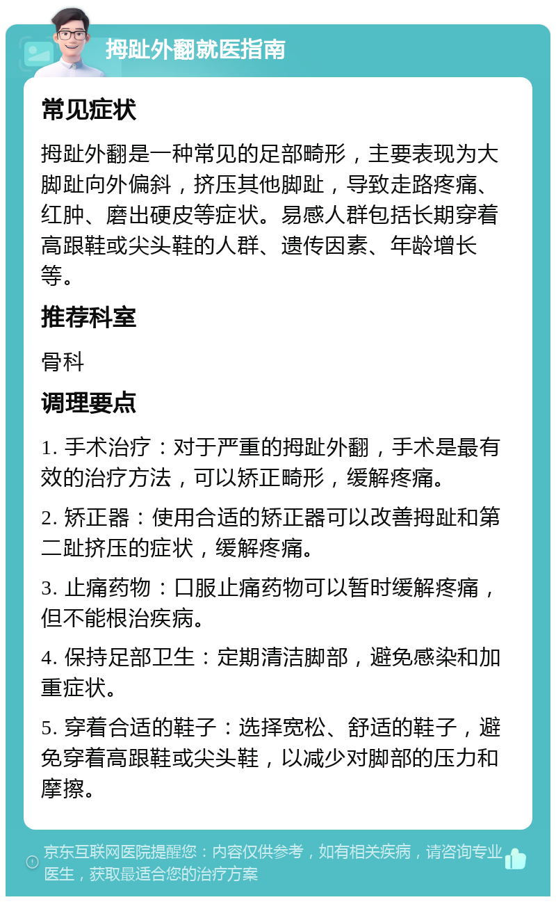 拇趾外翻就医指南 常见症状 拇趾外翻是一种常见的足部畸形，主要表现为大脚趾向外偏斜，挤压其他脚趾，导致走路疼痛、红肿、磨出硬皮等症状。易感人群包括长期穿着高跟鞋或尖头鞋的人群、遗传因素、年龄增长等。 推荐科室 骨科 调理要点 1. 手术治疗：对于严重的拇趾外翻，手术是最有效的治疗方法，可以矫正畸形，缓解疼痛。 2. 矫正器：使用合适的矫正器可以改善拇趾和第二趾挤压的症状，缓解疼痛。 3. 止痛药物：口服止痛药物可以暂时缓解疼痛，但不能根治疾病。 4. 保持足部卫生：定期清洁脚部，避免感染和加重症状。 5. 穿着合适的鞋子：选择宽松、舒适的鞋子，避免穿着高跟鞋或尖头鞋，以减少对脚部的压力和摩擦。