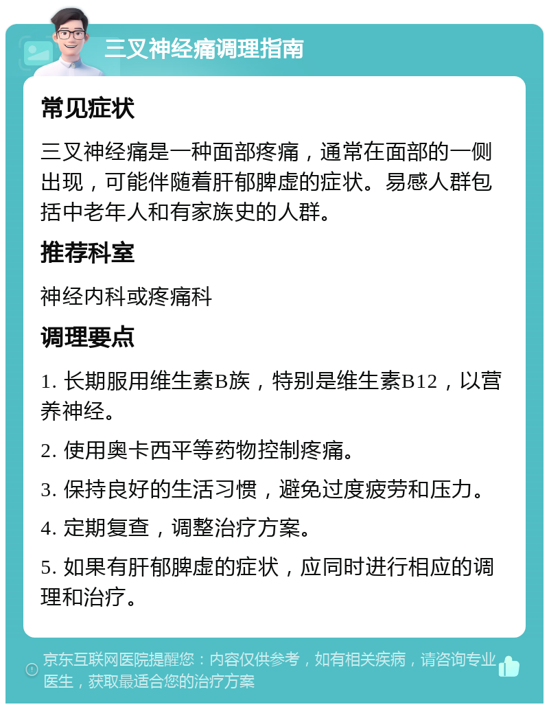 三叉神经痛调理指南 常见症状 三叉神经痛是一种面部疼痛，通常在面部的一侧出现，可能伴随着肝郁脾虚的症状。易感人群包括中老年人和有家族史的人群。 推荐科室 神经内科或疼痛科 调理要点 1. 长期服用维生素B族，特别是维生素B12，以营养神经。 2. 使用奥卡西平等药物控制疼痛。 3. 保持良好的生活习惯，避免过度疲劳和压力。 4. 定期复查，调整治疗方案。 5. 如果有肝郁脾虚的症状，应同时进行相应的调理和治疗。