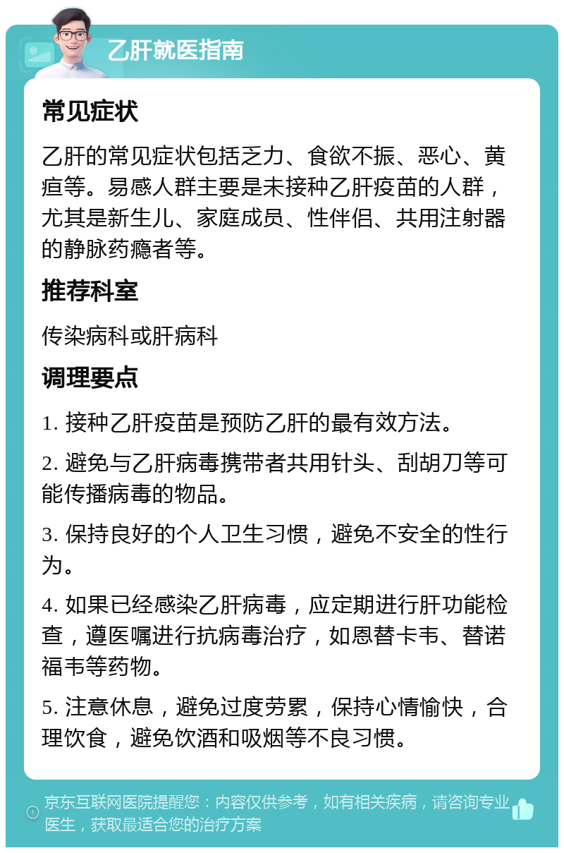 乙肝就医指南 常见症状 乙肝的常见症状包括乏力、食欲不振、恶心、黄疸等。易感人群主要是未接种乙肝疫苗的人群，尤其是新生儿、家庭成员、性伴侣、共用注射器的静脉药瘾者等。 推荐科室 传染病科或肝病科 调理要点 1. 接种乙肝疫苗是预防乙肝的最有效方法。 2. 避免与乙肝病毒携带者共用针头、刮胡刀等可能传播病毒的物品。 3. 保持良好的个人卫生习惯，避免不安全的性行为。 4. 如果已经感染乙肝病毒，应定期进行肝功能检查，遵医嘱进行抗病毒治疗，如恩替卡韦、替诺福韦等药物。 5. 注意休息，避免过度劳累，保持心情愉快，合理饮食，避免饮酒和吸烟等不良习惯。