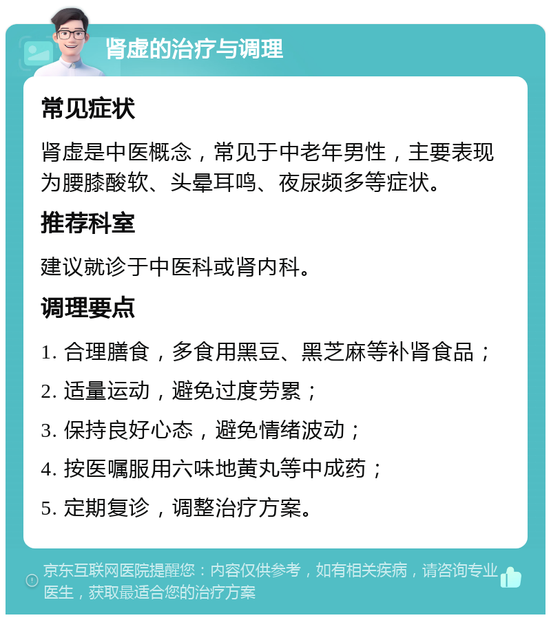 肾虚的治疗与调理 常见症状 肾虚是中医概念，常见于中老年男性，主要表现为腰膝酸软、头晕耳鸣、夜尿频多等症状。 推荐科室 建议就诊于中医科或肾内科。 调理要点 1. 合理膳食，多食用黑豆、黑芝麻等补肾食品； 2. 适量运动，避免过度劳累； 3. 保持良好心态，避免情绪波动； 4. 按医嘱服用六味地黄丸等中成药； 5. 定期复诊，调整治疗方案。