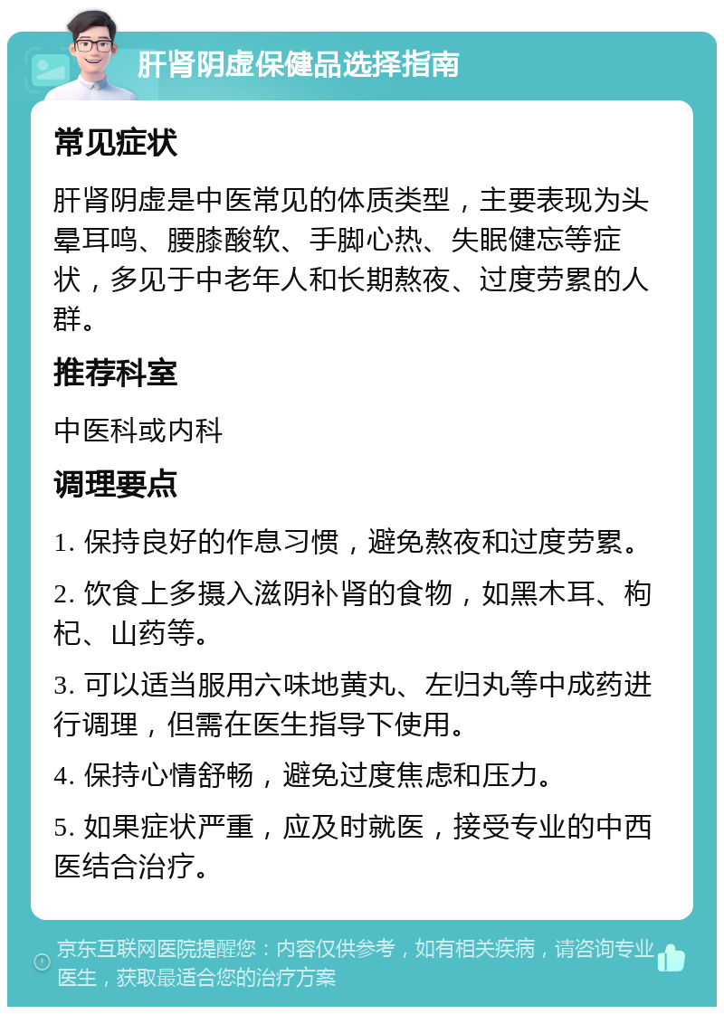 肝肾阴虚保健品选择指南 常见症状 肝肾阴虚是中医常见的体质类型，主要表现为头晕耳鸣、腰膝酸软、手脚心热、失眠健忘等症状，多见于中老年人和长期熬夜、过度劳累的人群。 推荐科室 中医科或内科 调理要点 1. 保持良好的作息习惯，避免熬夜和过度劳累。 2. 饮食上多摄入滋阴补肾的食物，如黑木耳、枸杞、山药等。 3. 可以适当服用六味地黄丸、左归丸等中成药进行调理，但需在医生指导下使用。 4. 保持心情舒畅，避免过度焦虑和压力。 5. 如果症状严重，应及时就医，接受专业的中西医结合治疗。