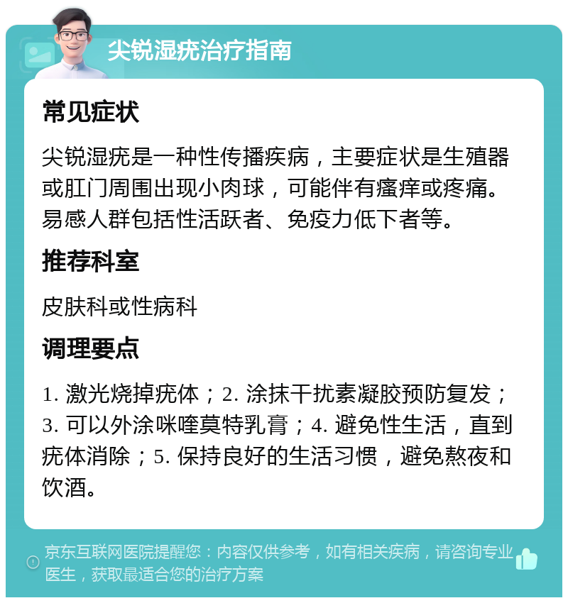 尖锐湿疣治疗指南 常见症状 尖锐湿疣是一种性传播疾病，主要症状是生殖器或肛门周围出现小肉球，可能伴有瘙痒或疼痛。易感人群包括性活跃者、免疫力低下者等。 推荐科室 皮肤科或性病科 调理要点 1. 激光烧掉疣体；2. 涂抹干扰素凝胶预防复发；3. 可以外涂咪喹莫特乳膏；4. 避免性生活，直到疣体消除；5. 保持良好的生活习惯，避免熬夜和饮酒。