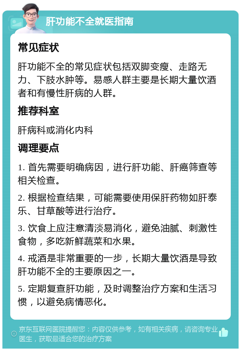 肝功能不全就医指南 常见症状 肝功能不全的常见症状包括双脚变瘦、走路无力、下肢水肿等。易感人群主要是长期大量饮酒者和有慢性肝病的人群。 推荐科室 肝病科或消化内科 调理要点 1. 首先需要明确病因，进行肝功能、肝癌筛查等相关检查。 2. 根据检查结果，可能需要使用保肝药物如肝泰乐、甘草酸等进行治疗。 3. 饮食上应注意清淡易消化，避免油腻、刺激性食物，多吃新鲜蔬菜和水果。 4. 戒酒是非常重要的一步，长期大量饮酒是导致肝功能不全的主要原因之一。 5. 定期复查肝功能，及时调整治疗方案和生活习惯，以避免病情恶化。