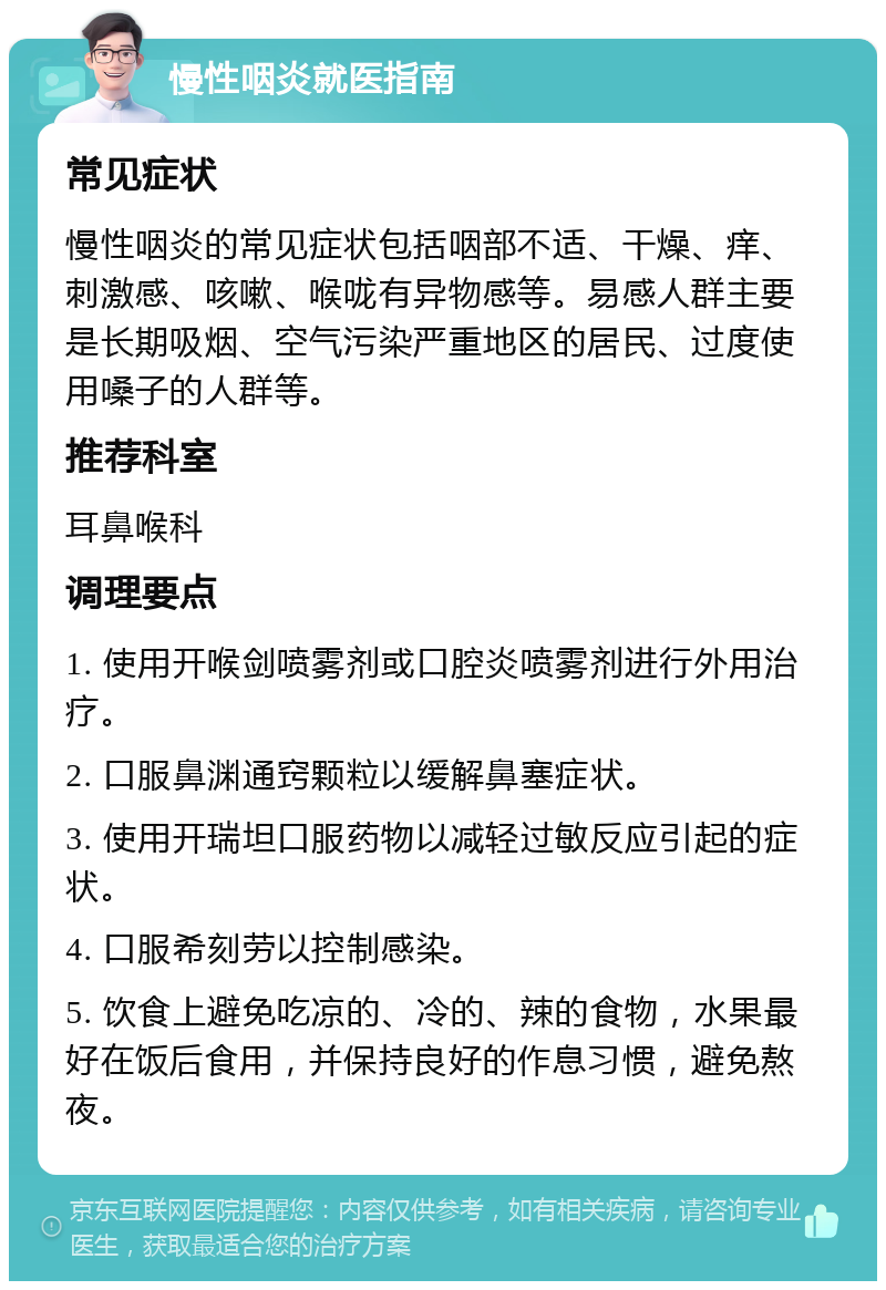 慢性咽炎就医指南 常见症状 慢性咽炎的常见症状包括咽部不适、干燥、痒、刺激感、咳嗽、喉咙有异物感等。易感人群主要是长期吸烟、空气污染严重地区的居民、过度使用嗓子的人群等。 推荐科室 耳鼻喉科 调理要点 1. 使用开喉剑喷雾剂或口腔炎喷雾剂进行外用治疗。 2. 口服鼻渊通窍颗粒以缓解鼻塞症状。 3. 使用开瑞坦口服药物以减轻过敏反应引起的症状。 4. 口服希刻劳以控制感染。 5. 饮食上避免吃凉的、冷的、辣的食物，水果最好在饭后食用，并保持良好的作息习惯，避免熬夜。