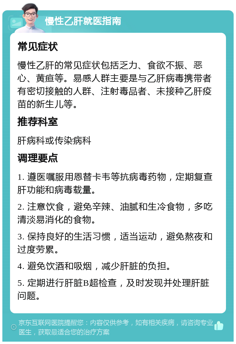 慢性乙肝就医指南 常见症状 慢性乙肝的常见症状包括乏力、食欲不振、恶心、黄疸等。易感人群主要是与乙肝病毒携带者有密切接触的人群、注射毒品者、未接种乙肝疫苗的新生儿等。 推荐科室 肝病科或传染病科 调理要点 1. 遵医嘱服用恩替卡韦等抗病毒药物，定期复查肝功能和病毒载量。 2. 注意饮食，避免辛辣、油腻和生冷食物，多吃清淡易消化的食物。 3. 保持良好的生活习惯，适当运动，避免熬夜和过度劳累。 4. 避免饮酒和吸烟，减少肝脏的负担。 5. 定期进行肝脏B超检查，及时发现并处理肝脏问题。