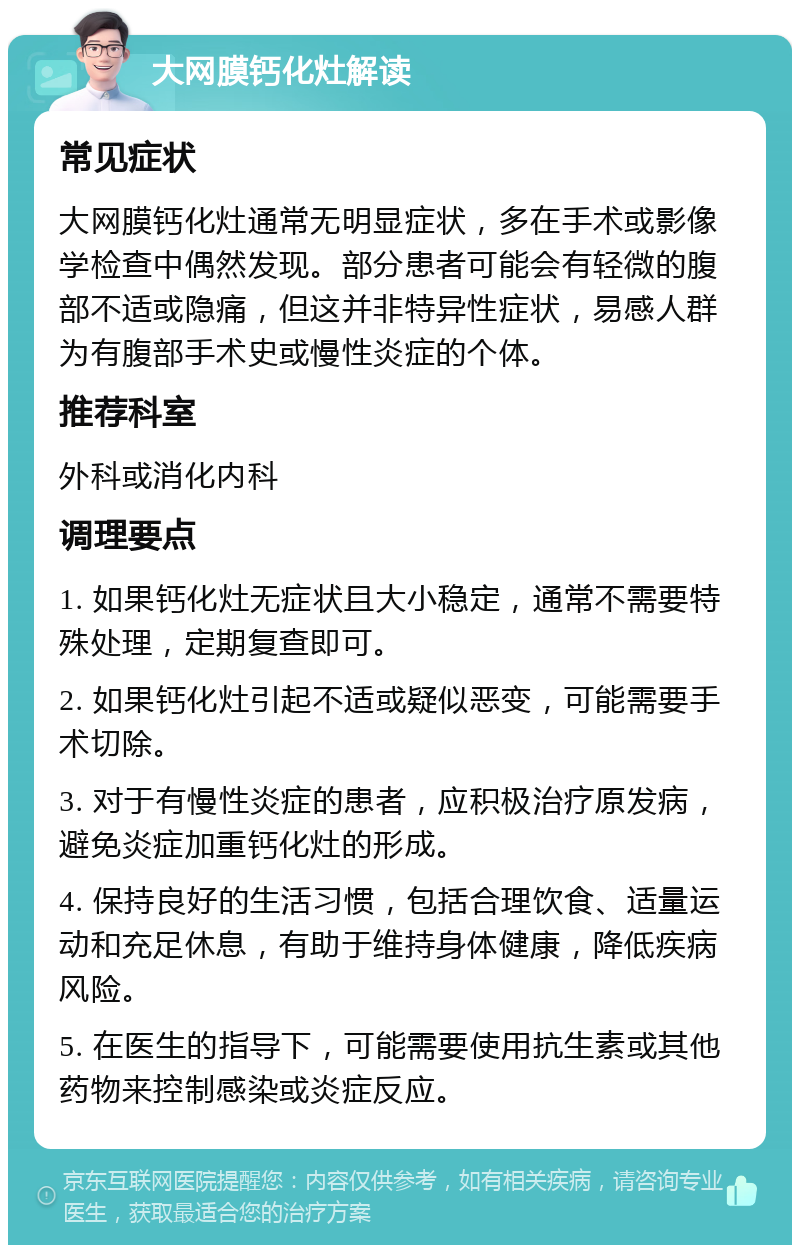 大网膜钙化灶解读 常见症状 大网膜钙化灶通常无明显症状，多在手术或影像学检查中偶然发现。部分患者可能会有轻微的腹部不适或隐痛，但这并非特异性症状，易感人群为有腹部手术史或慢性炎症的个体。 推荐科室 外科或消化内科 调理要点 1. 如果钙化灶无症状且大小稳定，通常不需要特殊处理，定期复查即可。 2. 如果钙化灶引起不适或疑似恶变，可能需要手术切除。 3. 对于有慢性炎症的患者，应积极治疗原发病，避免炎症加重钙化灶的形成。 4. 保持良好的生活习惯，包括合理饮食、适量运动和充足休息，有助于维持身体健康，降低疾病风险。 5. 在医生的指导下，可能需要使用抗生素或其他药物来控制感染或炎症反应。