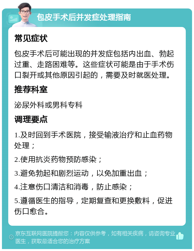 包皮手术后并发症处理指南 常见症状 包皮手术后可能出现的并发症包括内出血、勃起过重、走路困难等。这些症状可能是由于手术伤口裂开或其他原因引起的，需要及时就医处理。 推荐科室 泌尿外科或男科专科 调理要点 1.及时回到手术医院，接受输液治疗和止血药物处理； 2.使用抗炎药物预防感染； 3.避免勃起和剧烈运动，以免加重出血； 4.注意伤口清洁和消毒，防止感染； 5.遵循医生的指导，定期复查和更换敷料，促进伤口愈合。