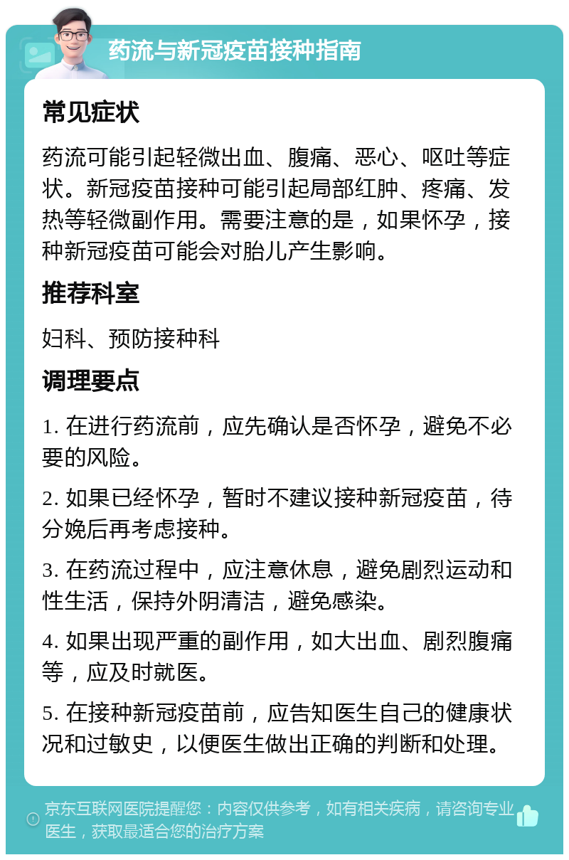 药流与新冠疫苗接种指南 常见症状 药流可能引起轻微出血、腹痛、恶心、呕吐等症状。新冠疫苗接种可能引起局部红肿、疼痛、发热等轻微副作用。需要注意的是，如果怀孕，接种新冠疫苗可能会对胎儿产生影响。 推荐科室 妇科、预防接种科 调理要点 1. 在进行药流前，应先确认是否怀孕，避免不必要的风险。 2. 如果已经怀孕，暂时不建议接种新冠疫苗，待分娩后再考虑接种。 3. 在药流过程中，应注意休息，避免剧烈运动和性生活，保持外阴清洁，避免感染。 4. 如果出现严重的副作用，如大出血、剧烈腹痛等，应及时就医。 5. 在接种新冠疫苗前，应告知医生自己的健康状况和过敏史，以便医生做出正确的判断和处理。