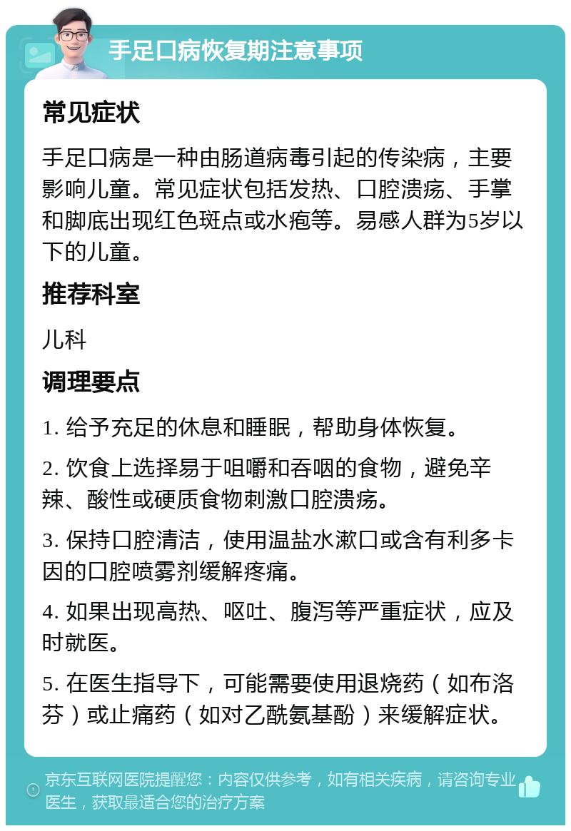 手足口病恢复期注意事项 常见症状 手足口病是一种由肠道病毒引起的传染病，主要影响儿童。常见症状包括发热、口腔溃疡、手掌和脚底出现红色斑点或水疱等。易感人群为5岁以下的儿童。 推荐科室 儿科 调理要点 1. 给予充足的休息和睡眠，帮助身体恢复。 2. 饮食上选择易于咀嚼和吞咽的食物，避免辛辣、酸性或硬质食物刺激口腔溃疡。 3. 保持口腔清洁，使用温盐水漱口或含有利多卡因的口腔喷雾剂缓解疼痛。 4. 如果出现高热、呕吐、腹泻等严重症状，应及时就医。 5. 在医生指导下，可能需要使用退烧药（如布洛芬）或止痛药（如对乙酰氨基酚）来缓解症状。