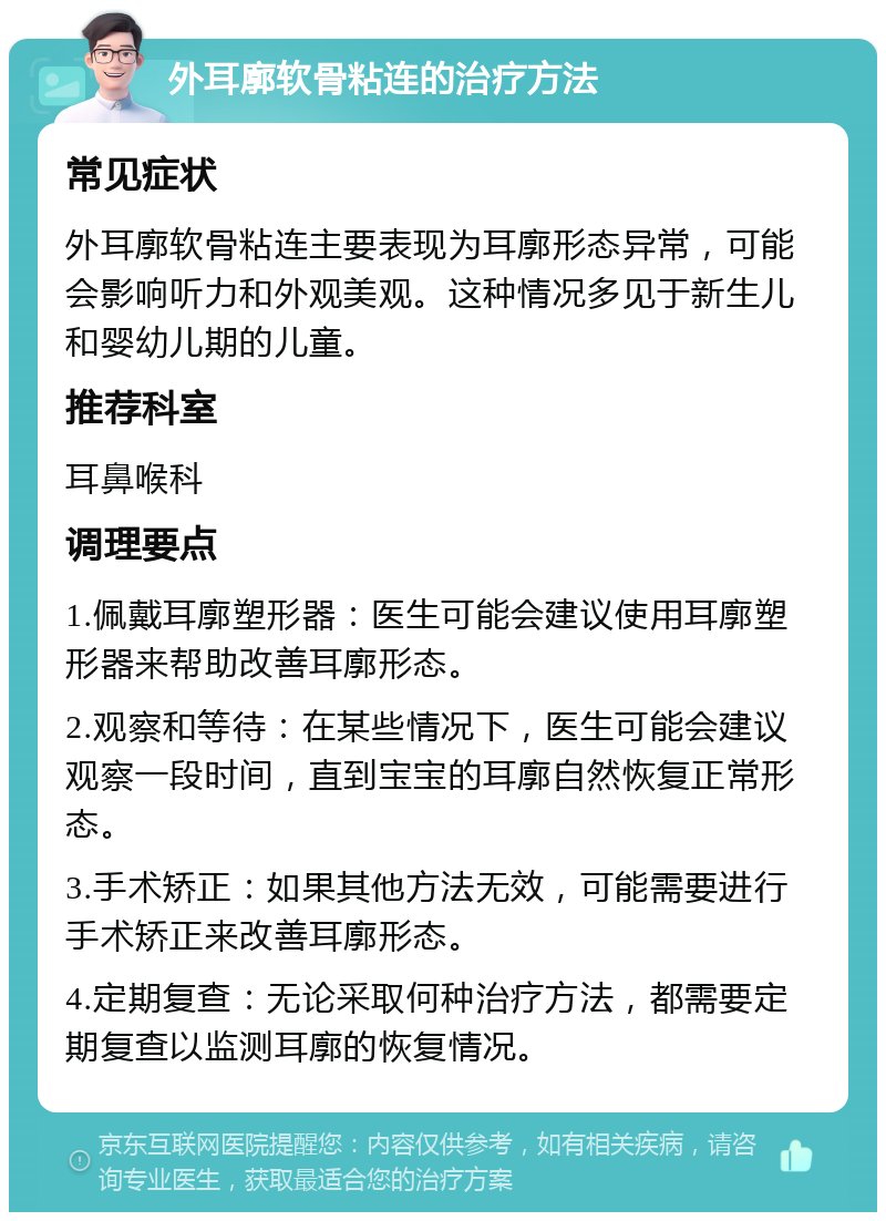 外耳廓软骨粘连的治疗方法 常见症状 外耳廓软骨粘连主要表现为耳廓形态异常，可能会影响听力和外观美观。这种情况多见于新生儿和婴幼儿期的儿童。 推荐科室 耳鼻喉科 调理要点 1.佩戴耳廓塑形器：医生可能会建议使用耳廓塑形器来帮助改善耳廓形态。 2.观察和等待：在某些情况下，医生可能会建议观察一段时间，直到宝宝的耳廓自然恢复正常形态。 3.手术矫正：如果其他方法无效，可能需要进行手术矫正来改善耳廓形态。 4.定期复查：无论采取何种治疗方法，都需要定期复查以监测耳廓的恢复情况。