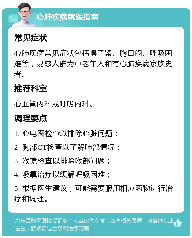 心肺疾病就医指南 常见症状 心肺疾病常见症状包括嗓子紧、胸口闷、呼吸困难等，易感人群为中老年人和有心肺疾病家族史者。 推荐科室 心血管内科或呼吸内科。 调理要点 1. 心电图检查以排除心脏问题； 2. 胸部CT检查以了解肺部情况； 3. 喉镜检查以排除喉部问题； 4. 吸氧治疗以缓解呼吸困难； 5. 根据医生建议，可能需要服用相应药物进行治疗和调理。