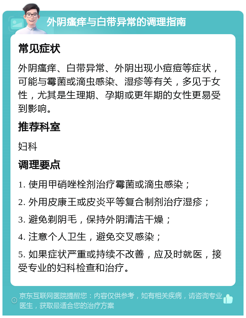 外阴瘙痒与白带异常的调理指南 常见症状 外阴瘙痒、白带异常、外阴出现小痘痘等症状，可能与霉菌或滴虫感染、湿疹等有关，多见于女性，尤其是生理期、孕期或更年期的女性更易受到影响。 推荐科室 妇科 调理要点 1. 使用甲硝唑栓剂治疗霉菌或滴虫感染； 2. 外用皮康王或皮炎平等复合制剂治疗湿疹； 3. 避免剃阴毛，保持外阴清洁干燥； 4. 注意个人卫生，避免交叉感染； 5. 如果症状严重或持续不改善，应及时就医，接受专业的妇科检查和治疗。