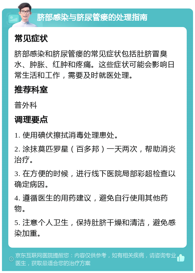 脐部感染与脐尿管瘘的处理指南 常见症状 脐部感染和脐尿管瘘的常见症状包括肚脐冒臭水、肿胀、红肿和疼痛。这些症状可能会影响日常生活和工作，需要及时就医处理。 推荐科室 普外科 调理要点 1. 使用碘伏擦拭消毒处理患处。 2. 涂抹莫匹罗星（百多邦）一天两次，帮助消炎治疗。 3. 在方便的时候，进行线下医院局部彩超检查以确定病因。 4. 遵循医生的用药建议，避免自行使用其他药物。 5. 注意个人卫生，保持肚脐干燥和清洁，避免感染加重。