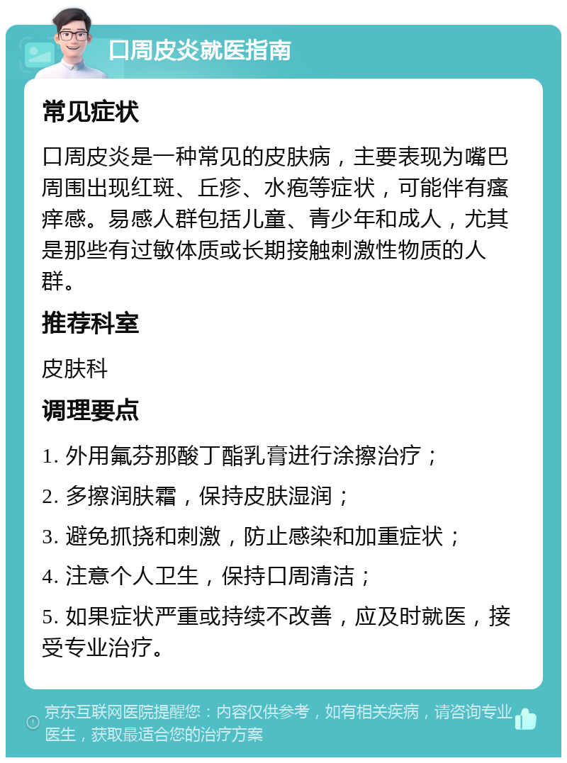 口周皮炎就医指南 常见症状 口周皮炎是一种常见的皮肤病，主要表现为嘴巴周围出现红斑、丘疹、水疱等症状，可能伴有瘙痒感。易感人群包括儿童、青少年和成人，尤其是那些有过敏体质或长期接触刺激性物质的人群。 推荐科室 皮肤科 调理要点 1. 外用氟芬那酸丁酯乳膏进行涂擦治疗； 2. 多擦润肤霜，保持皮肤湿润； 3. 避免抓挠和刺激，防止感染和加重症状； 4. 注意个人卫生，保持口周清洁； 5. 如果症状严重或持续不改善，应及时就医，接受专业治疗。