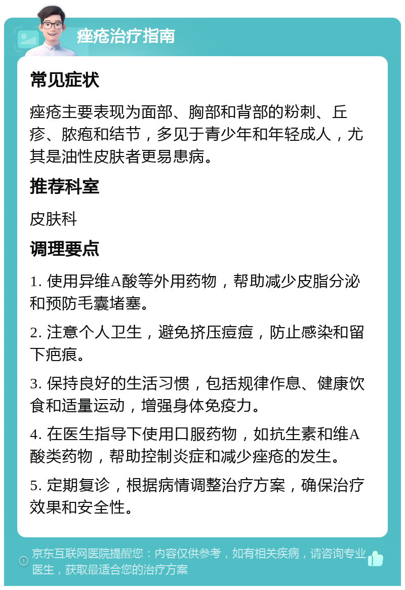 痤疮治疗指南 常见症状 痤疮主要表现为面部、胸部和背部的粉刺、丘疹、脓疱和结节，多见于青少年和年轻成人，尤其是油性皮肤者更易患病。 推荐科室 皮肤科 调理要点 1. 使用异维A酸等外用药物，帮助减少皮脂分泌和预防毛囊堵塞。 2. 注意个人卫生，避免挤压痘痘，防止感染和留下疤痕。 3. 保持良好的生活习惯，包括规律作息、健康饮食和适量运动，增强身体免疫力。 4. 在医生指导下使用口服药物，如抗生素和维A酸类药物，帮助控制炎症和减少痤疮的发生。 5. 定期复诊，根据病情调整治疗方案，确保治疗效果和安全性。