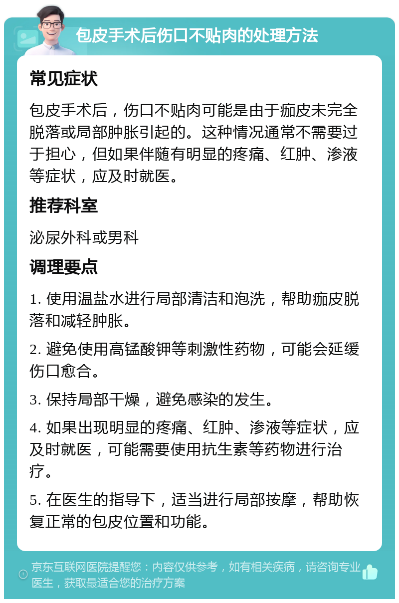 包皮手术后伤口不贴肉的处理方法 常见症状 包皮手术后，伤口不贴肉可能是由于痂皮未完全脱落或局部肿胀引起的。这种情况通常不需要过于担心，但如果伴随有明显的疼痛、红肿、渗液等症状，应及时就医。 推荐科室 泌尿外科或男科 调理要点 1. 使用温盐水进行局部清洁和泡洗，帮助痂皮脱落和减轻肿胀。 2. 避免使用高锰酸钾等刺激性药物，可能会延缓伤口愈合。 3. 保持局部干燥，避免感染的发生。 4. 如果出现明显的疼痛、红肿、渗液等症状，应及时就医，可能需要使用抗生素等药物进行治疗。 5. 在医生的指导下，适当进行局部按摩，帮助恢复正常的包皮位置和功能。