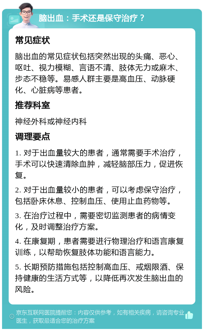 脑出血：手术还是保守治疗？ 常见症状 脑出血的常见症状包括突然出现的头痛、恶心、呕吐、视力模糊、言语不清、肢体无力或麻木、步态不稳等。易感人群主要是高血压、动脉硬化、心脏病等患者。 推荐科室 神经外科或神经内科 调理要点 1. 对于出血量较大的患者，通常需要手术治疗，手术可以快速清除血肿，减轻脑部压力，促进恢复。 2. 对于出血量较小的患者，可以考虑保守治疗，包括卧床休息、控制血压、使用止血药物等。 3. 在治疗过程中，需要密切监测患者的病情变化，及时调整治疗方案。 4. 在康复期，患者需要进行物理治疗和语言康复训练，以帮助恢复肢体功能和语言能力。 5. 长期预防措施包括控制高血压、戒烟限酒、保持健康的生活方式等，以降低再次发生脑出血的风险。