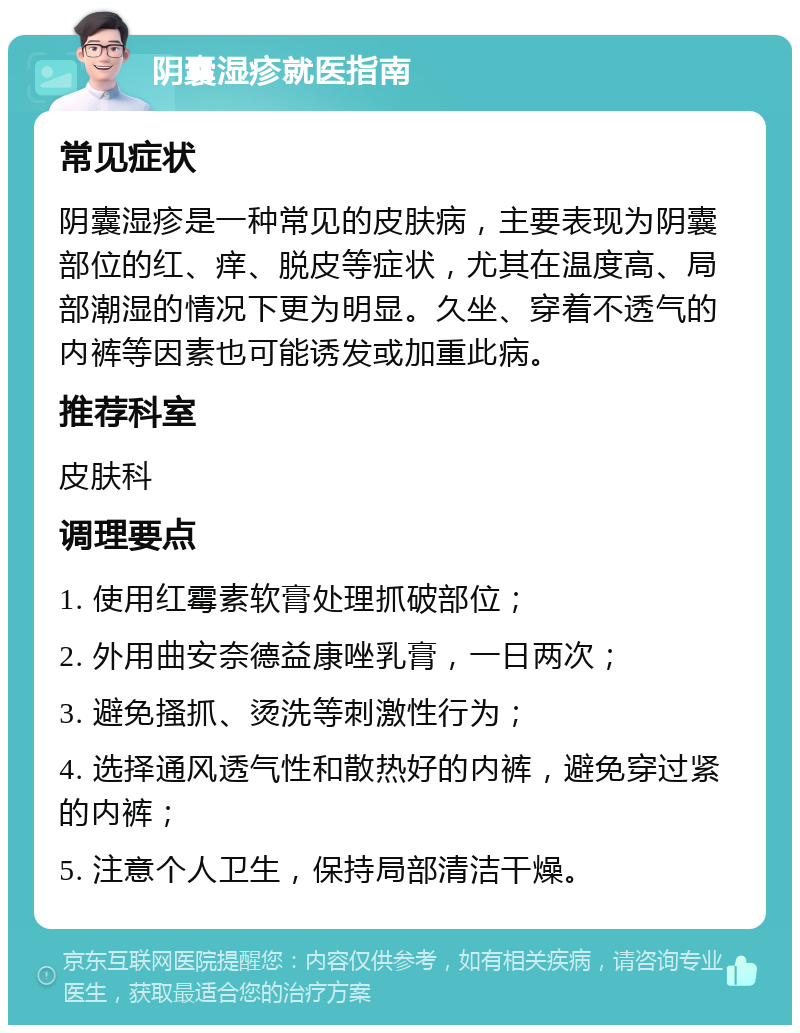 阴囊湿疹就医指南 常见症状 阴囊湿疹是一种常见的皮肤病，主要表现为阴囊部位的红、痒、脱皮等症状，尤其在温度高、局部潮湿的情况下更为明显。久坐、穿着不透气的内裤等因素也可能诱发或加重此病。 推荐科室 皮肤科 调理要点 1. 使用红霉素软膏处理抓破部位； 2. 外用曲安奈德益康唑乳膏，一日两次； 3. 避免搔抓、烫洗等刺激性行为； 4. 选择通风透气性和散热好的内裤，避免穿过紧的内裤； 5. 注意个人卫生，保持局部清洁干燥。