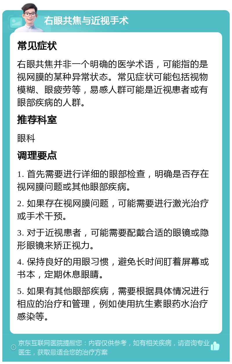 右眼共焦与近视手术 常见症状 右眼共焦并非一个明确的医学术语，可能指的是视网膜的某种异常状态。常见症状可能包括视物模糊、眼疲劳等，易感人群可能是近视患者或有眼部疾病的人群。 推荐科室 眼科 调理要点 1. 首先需要进行详细的眼部检查，明确是否存在视网膜问题或其他眼部疾病。 2. 如果存在视网膜问题，可能需要进行激光治疗或手术干预。 3. 对于近视患者，可能需要配戴合适的眼镜或隐形眼镜来矫正视力。 4. 保持良好的用眼习惯，避免长时间盯着屏幕或书本，定期休息眼睛。 5. 如果有其他眼部疾病，需要根据具体情况进行相应的治疗和管理，例如使用抗生素眼药水治疗感染等。