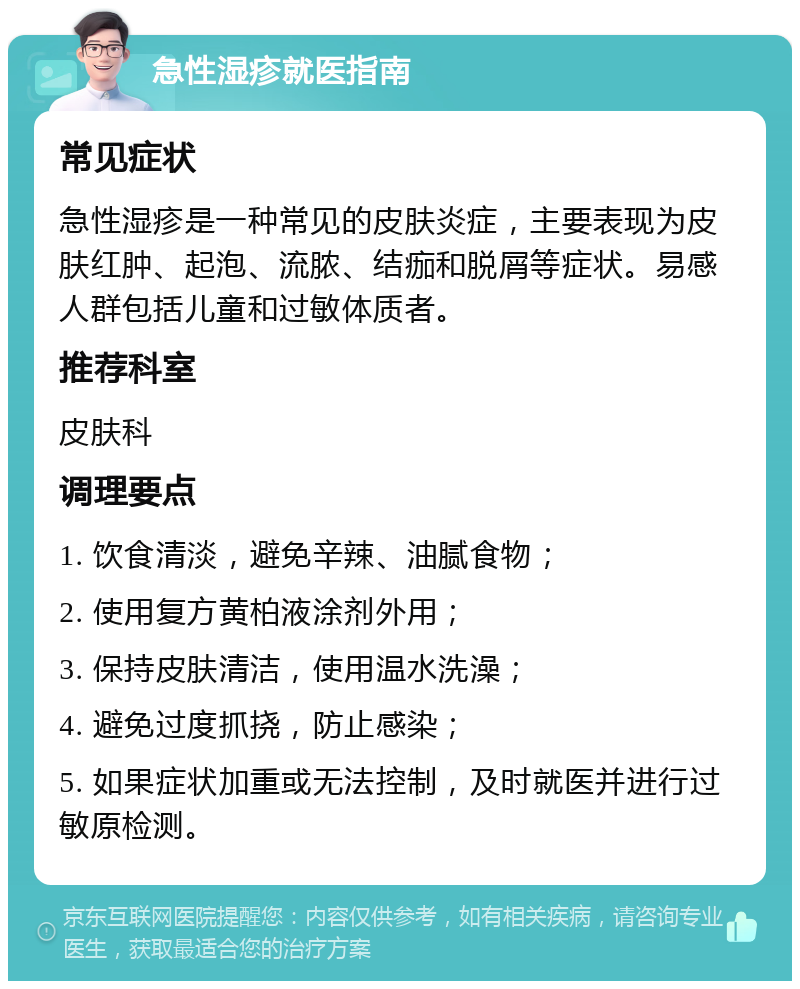 急性湿疹就医指南 常见症状 急性湿疹是一种常见的皮肤炎症，主要表现为皮肤红肿、起泡、流脓、结痂和脱屑等症状。易感人群包括儿童和过敏体质者。 推荐科室 皮肤科 调理要点 1. 饮食清淡，避免辛辣、油腻食物； 2. 使用复方黄柏液涂剂外用； 3. 保持皮肤清洁，使用温水洗澡； 4. 避免过度抓挠，防止感染； 5. 如果症状加重或无法控制，及时就医并进行过敏原检测。