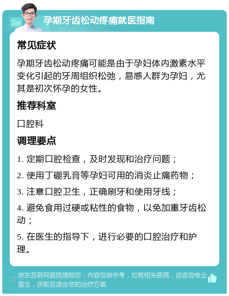 孕期牙齿松动疼痛就医指南 常见症状 孕期牙齿松动疼痛可能是由于孕妇体内激素水平变化引起的牙周组织松弛，易感人群为孕妇，尤其是初次怀孕的女性。 推荐科室 口腔科 调理要点 1. 定期口腔检查，及时发现和治疗问题； 2. 使用丁硼乳膏等孕妇可用的消炎止痛药物； 3. 注意口腔卫生，正确刷牙和使用牙线； 4. 避免食用过硬或粘性的食物，以免加重牙齿松动； 5. 在医生的指导下，进行必要的口腔治疗和护理。