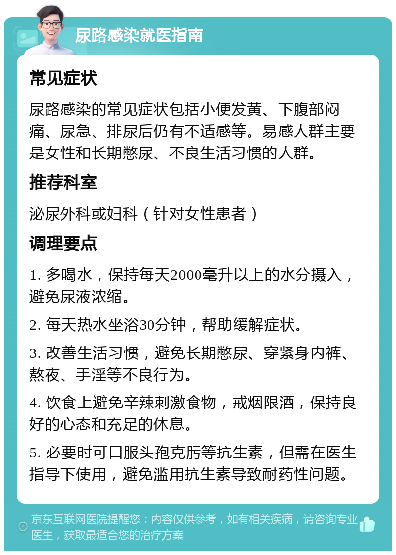 尿路感染就医指南 常见症状 尿路感染的常见症状包括小便发黄、下腹部闷痛、尿急、排尿后仍有不适感等。易感人群主要是女性和长期憋尿、不良生活习惯的人群。 推荐科室 泌尿外科或妇科（针对女性患者） 调理要点 1. 多喝水，保持每天2000毫升以上的水分摄入，避免尿液浓缩。 2. 每天热水坐浴30分钟，帮助缓解症状。 3. 改善生活习惯，避免长期憋尿、穿紧身内裤、熬夜、手淫等不良行为。 4. 饮食上避免辛辣刺激食物，戒烟限酒，保持良好的心态和充足的休息。 5. 必要时可口服头孢克肟等抗生素，但需在医生指导下使用，避免滥用抗生素导致耐药性问题。