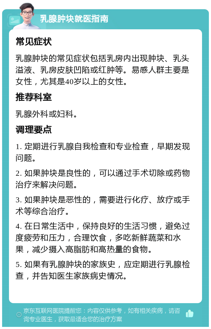 乳腺肿块就医指南 常见症状 乳腺肿块的常见症状包括乳房内出现肿块、乳头溢液、乳房皮肤凹陷或红肿等。易感人群主要是女性，尤其是40岁以上的女性。 推荐科室 乳腺外科或妇科。 调理要点 1. 定期进行乳腺自我检查和专业检查，早期发现问题。 2. 如果肿块是良性的，可以通过手术切除或药物治疗来解决问题。 3. 如果肿块是恶性的，需要进行化疗、放疗或手术等综合治疗。 4. 在日常生活中，保持良好的生活习惯，避免过度疲劳和压力，合理饮食，多吃新鲜蔬菜和水果，减少摄入高脂肪和高热量的食物。 5. 如果有乳腺肿块的家族史，应定期进行乳腺检查，并告知医生家族病史情况。