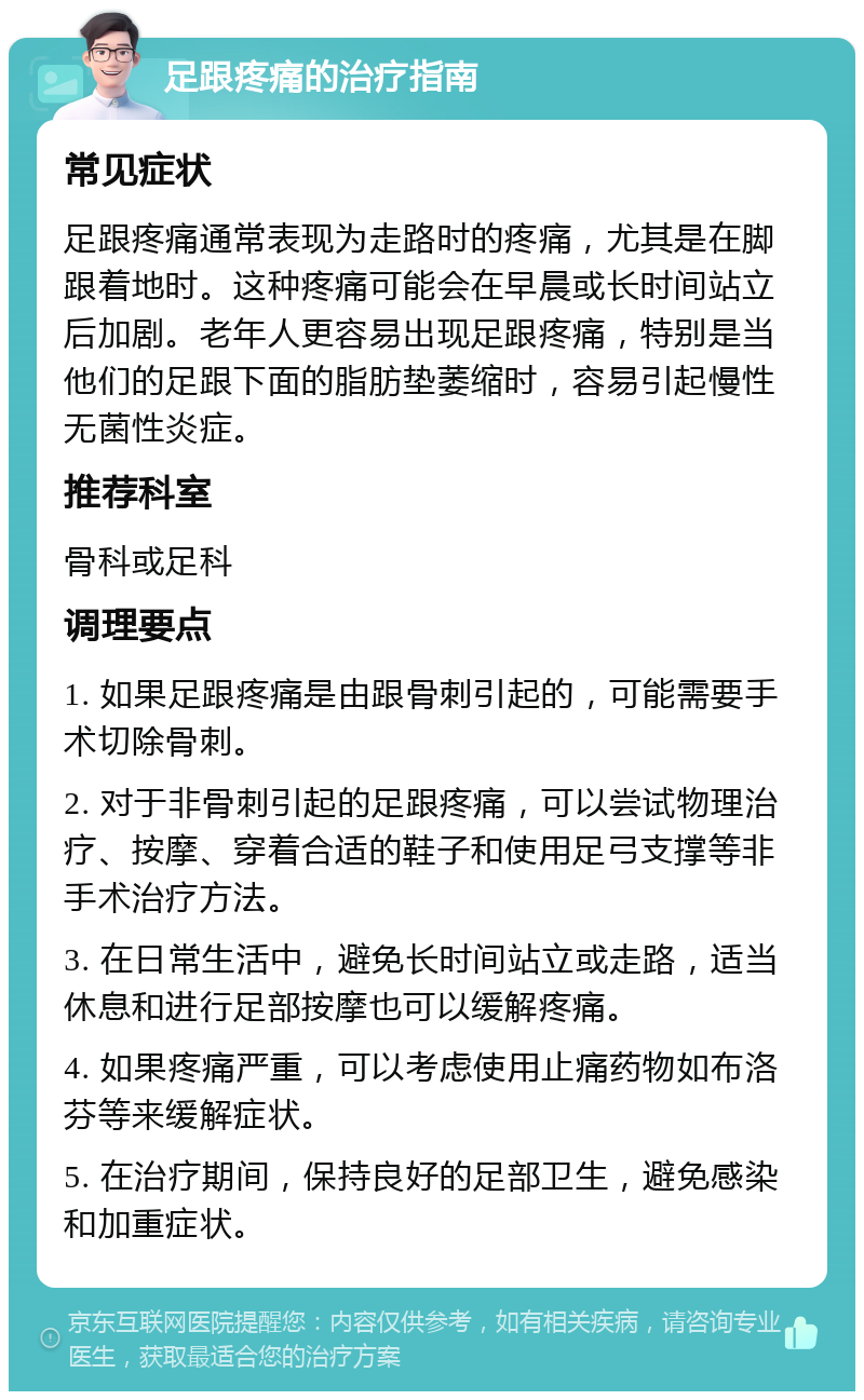 足跟疼痛的治疗指南 常见症状 足跟疼痛通常表现为走路时的疼痛，尤其是在脚跟着地时。这种疼痛可能会在早晨或长时间站立后加剧。老年人更容易出现足跟疼痛，特别是当他们的足跟下面的脂肪垫萎缩时，容易引起慢性无菌性炎症。 推荐科室 骨科或足科 调理要点 1. 如果足跟疼痛是由跟骨刺引起的，可能需要手术切除骨刺。 2. 对于非骨刺引起的足跟疼痛，可以尝试物理治疗、按摩、穿着合适的鞋子和使用足弓支撑等非手术治疗方法。 3. 在日常生活中，避免长时间站立或走路，适当休息和进行足部按摩也可以缓解疼痛。 4. 如果疼痛严重，可以考虑使用止痛药物如布洛芬等来缓解症状。 5. 在治疗期间，保持良好的足部卫生，避免感染和加重症状。