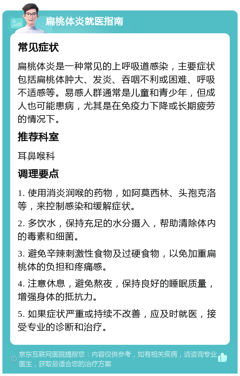 扁桃体炎就医指南 常见症状 扁桃体炎是一种常见的上呼吸道感染，主要症状包括扁桃体肿大、发炎、吞咽不利或困难、呼吸不适感等。易感人群通常是儿童和青少年，但成人也可能患病，尤其是在免疫力下降或长期疲劳的情况下。 推荐科室 耳鼻喉科 调理要点 1. 使用消炎润喉的药物，如阿莫西林、头孢克洛等，来控制感染和缓解症状。 2. 多饮水，保持充足的水分摄入，帮助清除体内的毒素和细菌。 3. 避免辛辣刺激性食物及过硬食物，以免加重扁桃体的负担和疼痛感。 4. 注意休息，避免熬夜，保持良好的睡眠质量，增强身体的抵抗力。 5. 如果症状严重或持续不改善，应及时就医，接受专业的诊断和治疗。