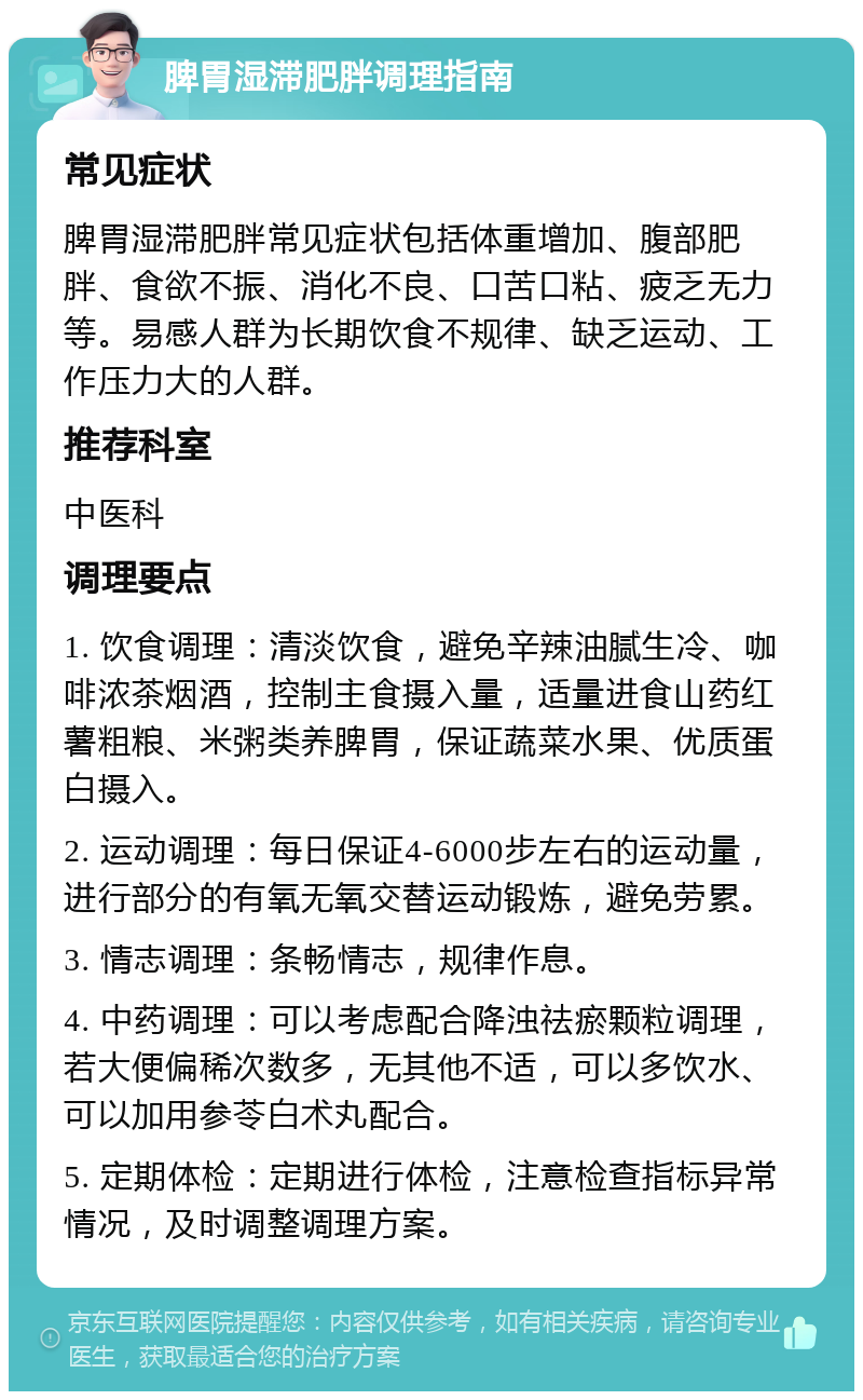 脾胃湿滞肥胖调理指南 常见症状 脾胃湿滞肥胖常见症状包括体重增加、腹部肥胖、食欲不振、消化不良、口苦口粘、疲乏无力等。易感人群为长期饮食不规律、缺乏运动、工作压力大的人群。 推荐科室 中医科 调理要点 1. 饮食调理：清淡饮食，避免辛辣油腻生冷、咖啡浓茶烟酒，控制主食摄入量，适量进食山药红薯粗粮、米粥类养脾胃，保证蔬菜水果、优质蛋白摄入。 2. 运动调理：每日保证4-6000步左右的运动量，进行部分的有氧无氧交替运动锻炼，避免劳累。 3. 情志调理：条畅情志，规律作息。 4. 中药调理：可以考虑配合降浊祛瘀颗粒调理，若大便偏稀次数多，无其他不适，可以多饮水、可以加用参苓白术丸配合。 5. 定期体检：定期进行体检，注意检查指标异常情况，及时调整调理方案。