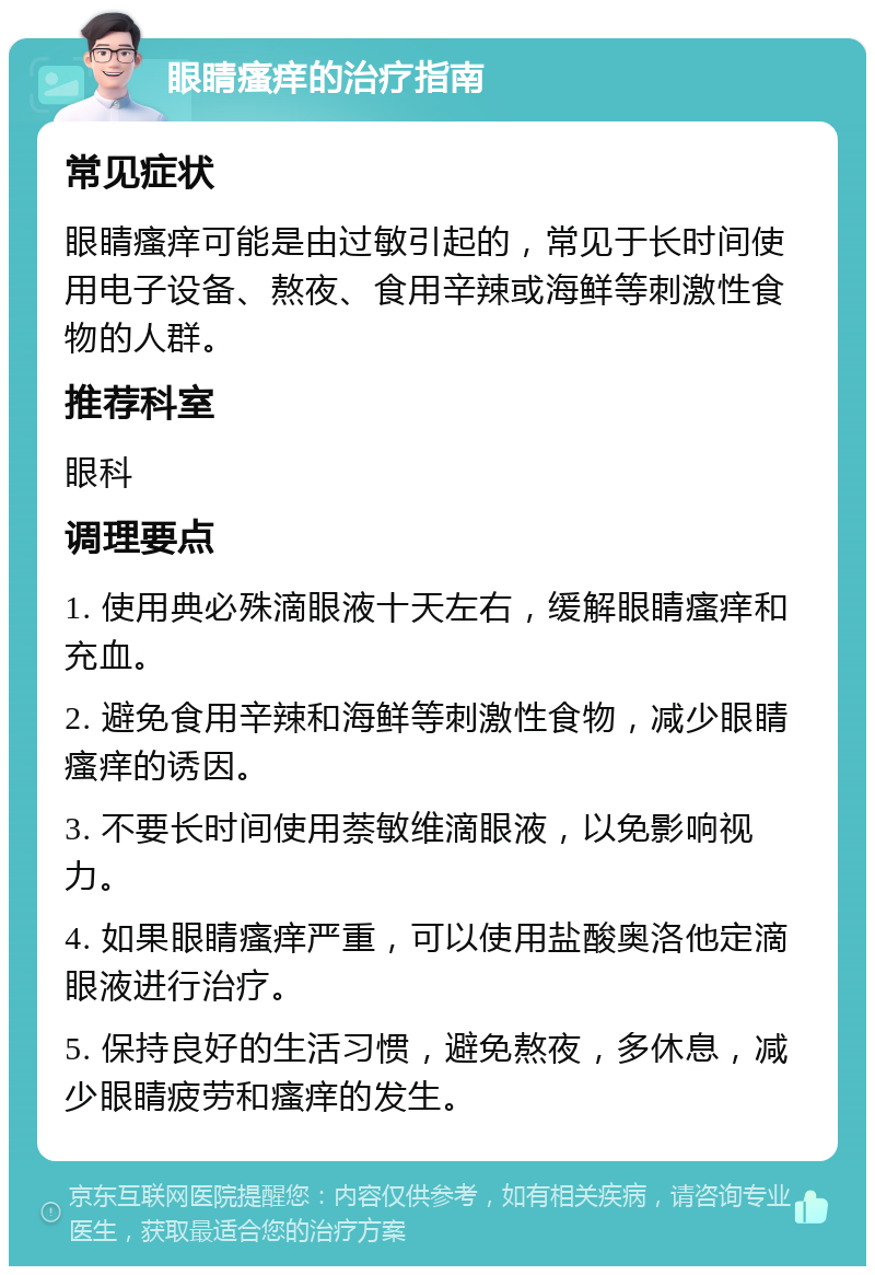 眼睛瘙痒的治疗指南 常见症状 眼睛瘙痒可能是由过敏引起的，常见于长时间使用电子设备、熬夜、食用辛辣或海鲜等刺激性食物的人群。 推荐科室 眼科 调理要点 1. 使用典必殊滴眼液十天左右，缓解眼睛瘙痒和充血。 2. 避免食用辛辣和海鲜等刺激性食物，减少眼睛瘙痒的诱因。 3. 不要长时间使用萘敏维滴眼液，以免影响视力。 4. 如果眼睛瘙痒严重，可以使用盐酸奥洛他定滴眼液进行治疗。 5. 保持良好的生活习惯，避免熬夜，多休息，减少眼睛疲劳和瘙痒的发生。