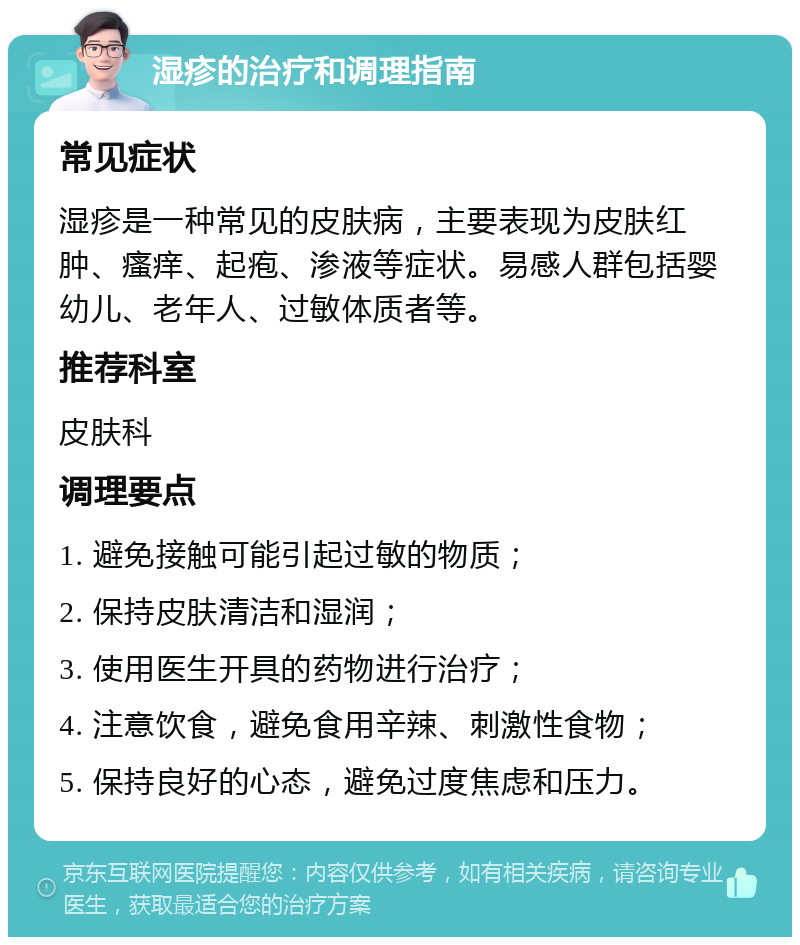 湿疹的治疗和调理指南 常见症状 湿疹是一种常见的皮肤病，主要表现为皮肤红肿、瘙痒、起疱、渗液等症状。易感人群包括婴幼儿、老年人、过敏体质者等。 推荐科室 皮肤科 调理要点 1. 避免接触可能引起过敏的物质； 2. 保持皮肤清洁和湿润； 3. 使用医生开具的药物进行治疗； 4. 注意饮食，避免食用辛辣、刺激性食物； 5. 保持良好的心态，避免过度焦虑和压力。