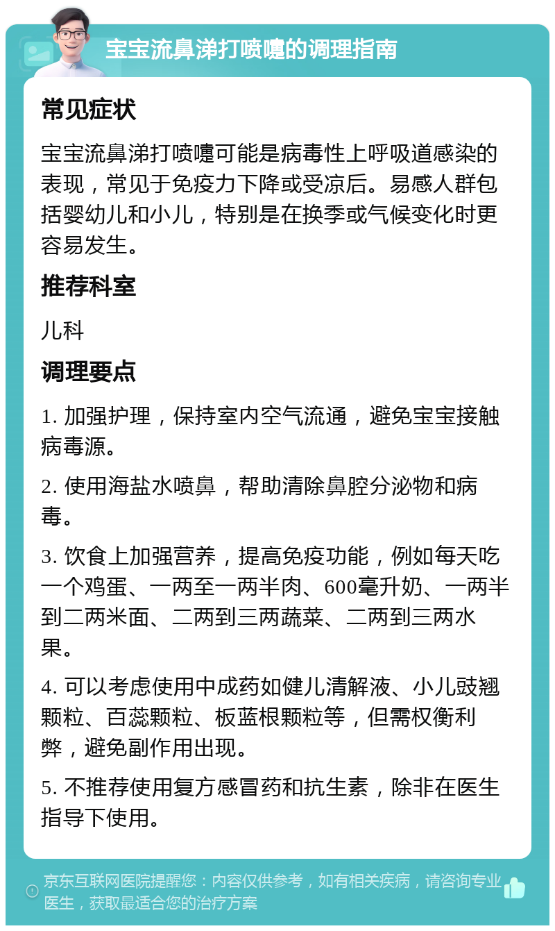 宝宝流鼻涕打喷嚏的调理指南 常见症状 宝宝流鼻涕打喷嚏可能是病毒性上呼吸道感染的表现，常见于免疫力下降或受凉后。易感人群包括婴幼儿和小儿，特别是在换季或气候变化时更容易发生。 推荐科室 儿科 调理要点 1. 加强护理，保持室内空气流通，避免宝宝接触病毒源。 2. 使用海盐水喷鼻，帮助清除鼻腔分泌物和病毒。 3. 饮食上加强营养，提高免疫功能，例如每天吃一个鸡蛋、一两至一两半肉、600毫升奶、一两半到二两米面、二两到三两蔬菜、二两到三两水果。 4. 可以考虑使用中成药如健儿清解液、小儿豉翘颗粒、百蕊颗粒、板蓝根颗粒等，但需权衡利弊，避免副作用出现。 5. 不推荐使用复方感冒药和抗生素，除非在医生指导下使用。