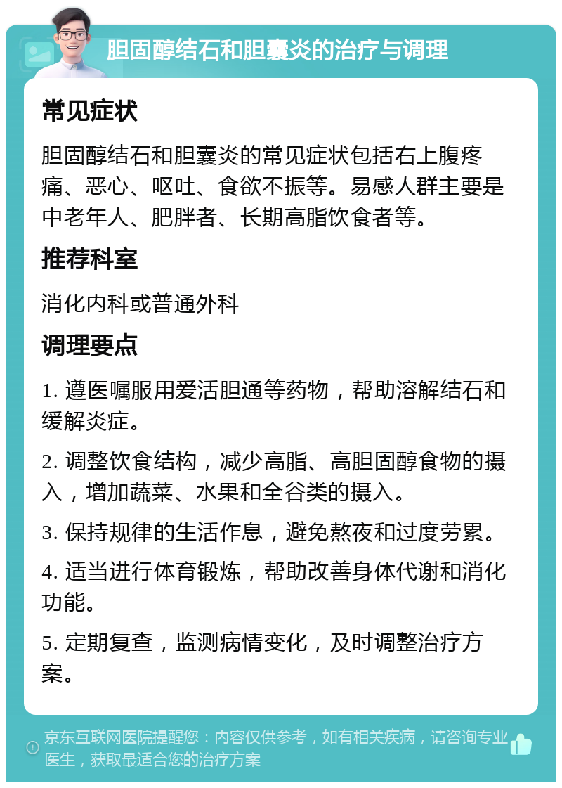 胆固醇结石和胆囊炎的治疗与调理 常见症状 胆固醇结石和胆囊炎的常见症状包括右上腹疼痛、恶心、呕吐、食欲不振等。易感人群主要是中老年人、肥胖者、长期高脂饮食者等。 推荐科室 消化内科或普通外科 调理要点 1. 遵医嘱服用爱活胆通等药物，帮助溶解结石和缓解炎症。 2. 调整饮食结构，减少高脂、高胆固醇食物的摄入，增加蔬菜、水果和全谷类的摄入。 3. 保持规律的生活作息，避免熬夜和过度劳累。 4. 适当进行体育锻炼，帮助改善身体代谢和消化功能。 5. 定期复查，监测病情变化，及时调整治疗方案。