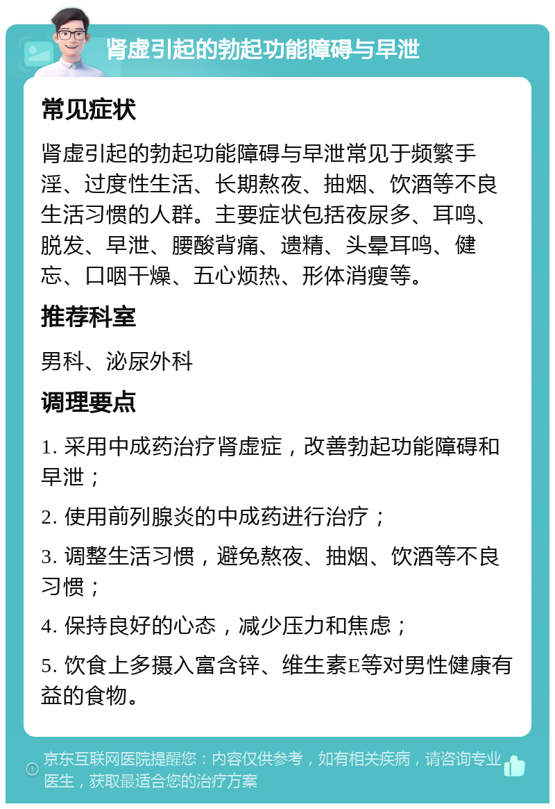 肾虚引起的勃起功能障碍与早泄 常见症状 肾虚引起的勃起功能障碍与早泄常见于频繁手淫、过度性生活、长期熬夜、抽烟、饮酒等不良生活习惯的人群。主要症状包括夜尿多、耳鸣、脱发、早泄、腰酸背痛、遗精、头晕耳鸣、健忘、口咽干燥、五心烦热、形体消瘦等。 推荐科室 男科、泌尿外科 调理要点 1. 采用中成药治疗肾虚症，改善勃起功能障碍和早泄； 2. 使用前列腺炎的中成药进行治疗； 3. 调整生活习惯，避免熬夜、抽烟、饮酒等不良习惯； 4. 保持良好的心态，减少压力和焦虑； 5. 饮食上多摄入富含锌、维生素E等对男性健康有益的食物。