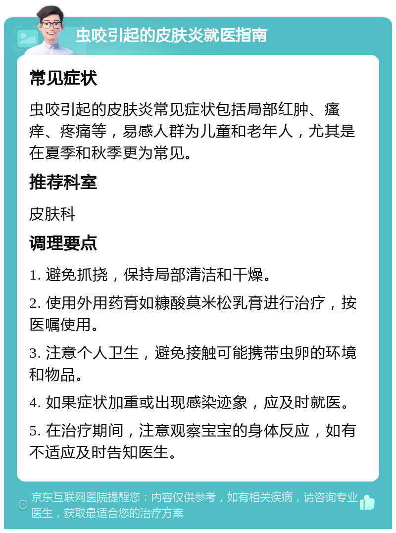 虫咬引起的皮肤炎就医指南 常见症状 虫咬引起的皮肤炎常见症状包括局部红肿、瘙痒、疼痛等，易感人群为儿童和老年人，尤其是在夏季和秋季更为常见。 推荐科室 皮肤科 调理要点 1. 避免抓挠，保持局部清洁和干燥。 2. 使用外用药膏如糠酸莫米松乳膏进行治疗，按医嘱使用。 3. 注意个人卫生，避免接触可能携带虫卵的环境和物品。 4. 如果症状加重或出现感染迹象，应及时就医。 5. 在治疗期间，注意观察宝宝的身体反应，如有不适应及时告知医生。