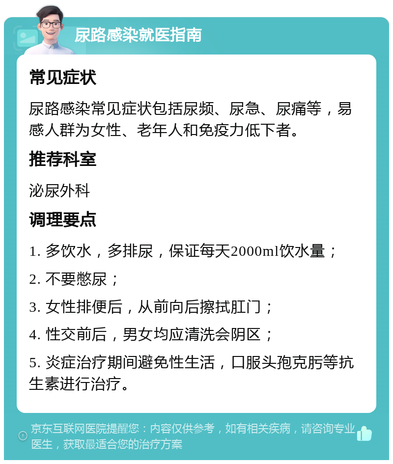 尿路感染就医指南 常见症状 尿路感染常见症状包括尿频、尿急、尿痛等，易感人群为女性、老年人和免疫力低下者。 推荐科室 泌尿外科 调理要点 1. 多饮水，多排尿，保证每天2000ml饮水量； 2. 不要憋尿； 3. 女性排便后，从前向后擦拭肛门； 4. 性交前后，男女均应清洗会阴区； 5. 炎症治疗期间避免性生活，口服头孢克肟等抗生素进行治疗。