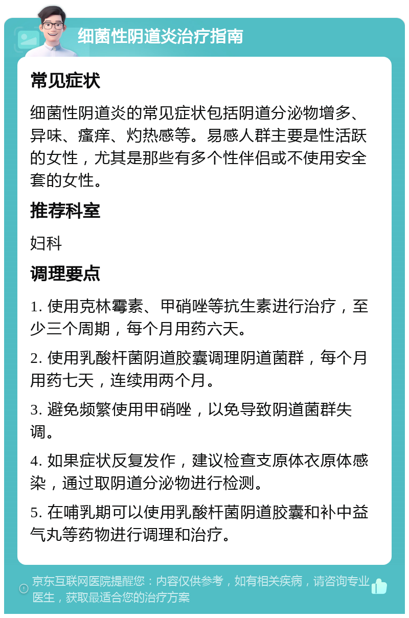 细菌性阴道炎治疗指南 常见症状 细菌性阴道炎的常见症状包括阴道分泌物增多、异味、瘙痒、灼热感等。易感人群主要是性活跃的女性，尤其是那些有多个性伴侣或不使用安全套的女性。 推荐科室 妇科 调理要点 1. 使用克林霉素、甲硝唑等抗生素进行治疗，至少三个周期，每个月用药六天。 2. 使用乳酸杆菌阴道胶囊调理阴道菌群，每个月用药七天，连续用两个月。 3. 避免频繁使用甲硝唑，以免导致阴道菌群失调。 4. 如果症状反复发作，建议检查支原体衣原体感染，通过取阴道分泌物进行检测。 5. 在哺乳期可以使用乳酸杆菌阴道胶囊和补中益气丸等药物进行调理和治疗。