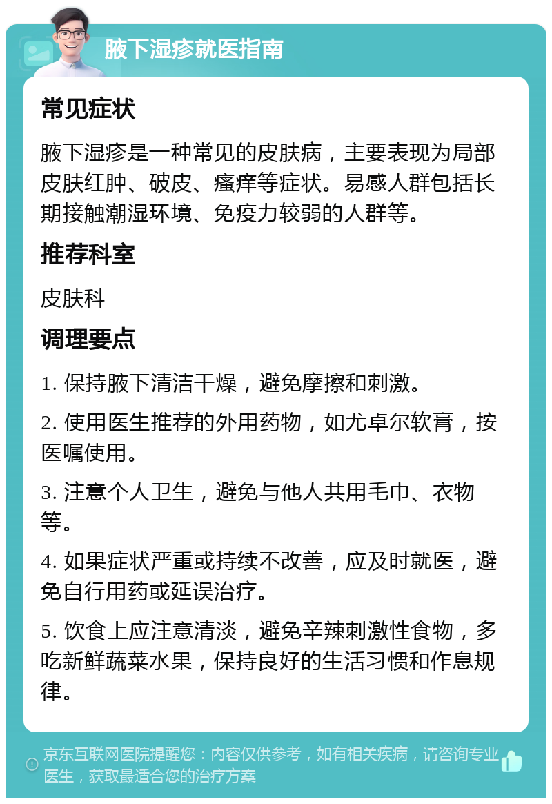 腋下湿疹就医指南 常见症状 腋下湿疹是一种常见的皮肤病，主要表现为局部皮肤红肿、破皮、瘙痒等症状。易感人群包括长期接触潮湿环境、免疫力较弱的人群等。 推荐科室 皮肤科 调理要点 1. 保持腋下清洁干燥，避免摩擦和刺激。 2. 使用医生推荐的外用药物，如尤卓尔软膏，按医嘱使用。 3. 注意个人卫生，避免与他人共用毛巾、衣物等。 4. 如果症状严重或持续不改善，应及时就医，避免自行用药或延误治疗。 5. 饮食上应注意清淡，避免辛辣刺激性食物，多吃新鲜蔬菜水果，保持良好的生活习惯和作息规律。