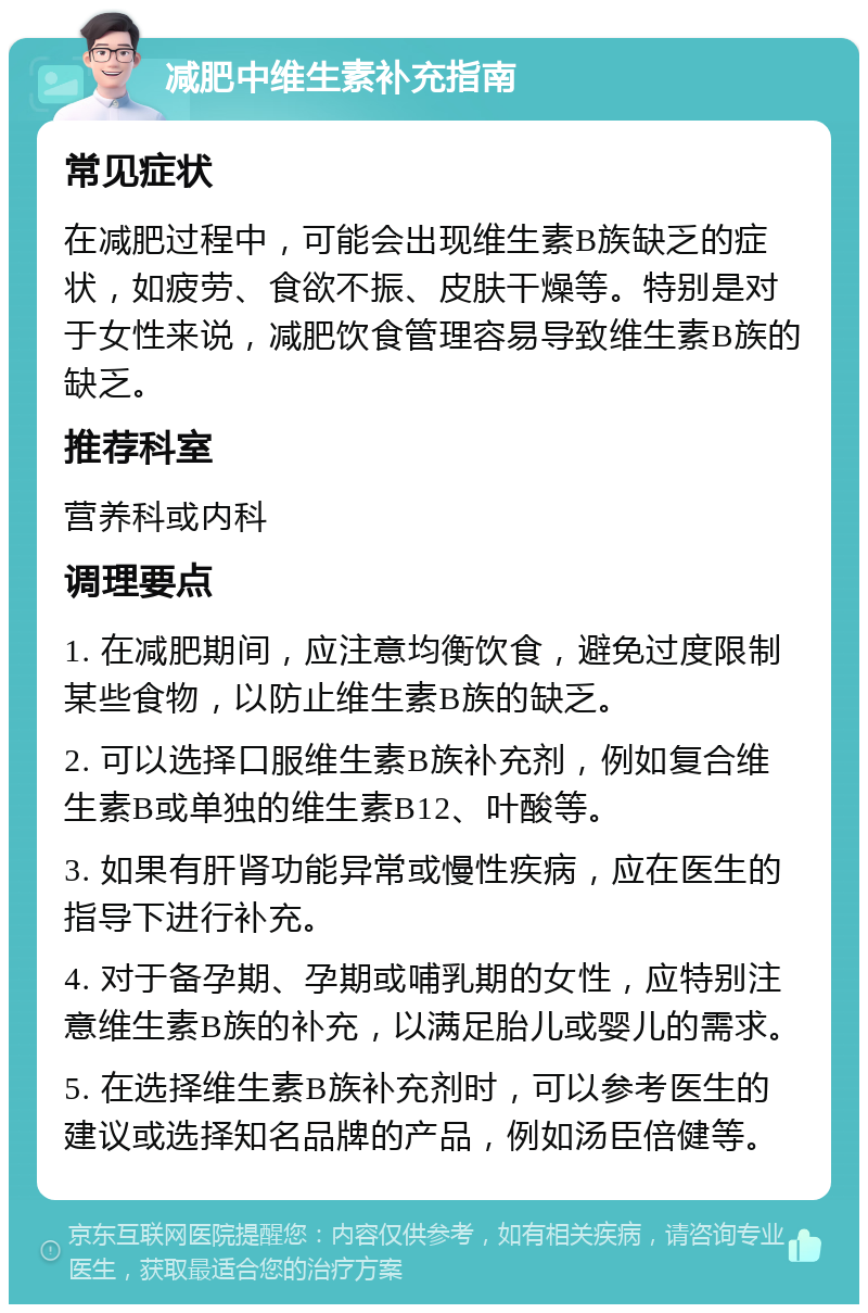 减肥中维生素补充指南 常见症状 在减肥过程中，可能会出现维生素B族缺乏的症状，如疲劳、食欲不振、皮肤干燥等。特别是对于女性来说，减肥饮食管理容易导致维生素B族的缺乏。 推荐科室 营养科或内科 调理要点 1. 在减肥期间，应注意均衡饮食，避免过度限制某些食物，以防止维生素B族的缺乏。 2. 可以选择口服维生素B族补充剂，例如复合维生素B或单独的维生素B12、叶酸等。 3. 如果有肝肾功能异常或慢性疾病，应在医生的指导下进行补充。 4. 对于备孕期、孕期或哺乳期的女性，应特别注意维生素B族的补充，以满足胎儿或婴儿的需求。 5. 在选择维生素B族补充剂时，可以参考医生的建议或选择知名品牌的产品，例如汤臣倍健等。