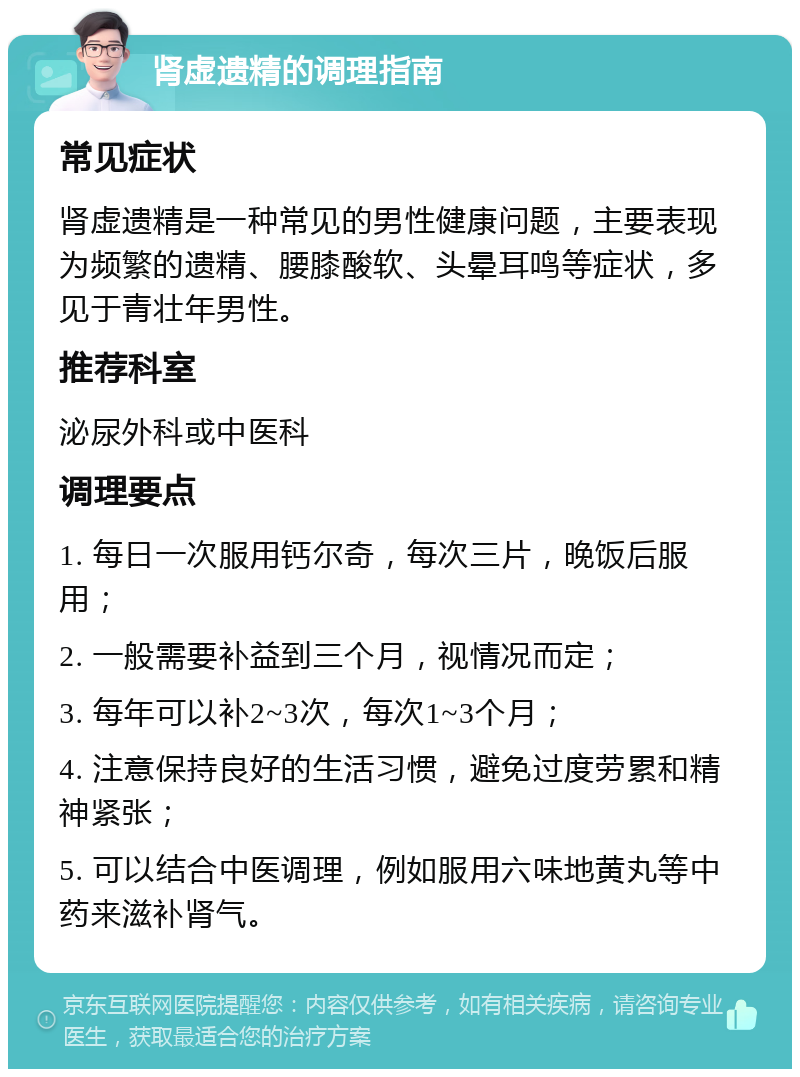 肾虚遗精的调理指南 常见症状 肾虚遗精是一种常见的男性健康问题，主要表现为频繁的遗精、腰膝酸软、头晕耳鸣等症状，多见于青壮年男性。 推荐科室 泌尿外科或中医科 调理要点 1. 每日一次服用钙尔奇，每次三片，晚饭后服用； 2. 一般需要补益到三个月，视情况而定； 3. 每年可以补2~3次，每次1~3个月； 4. 注意保持良好的生活习惯，避免过度劳累和精神紧张； 5. 可以结合中医调理，例如服用六味地黄丸等中药来滋补肾气。