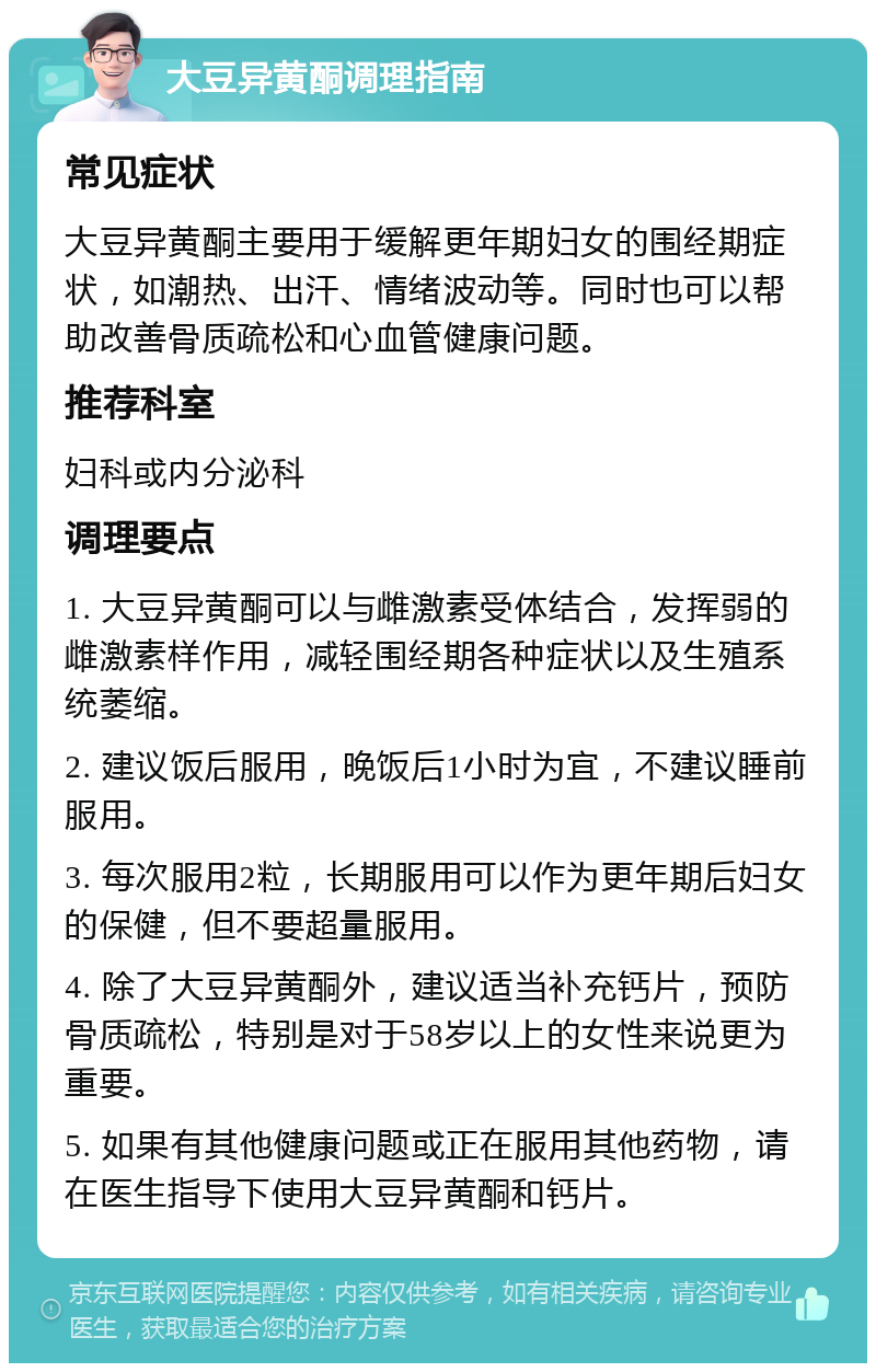 大豆异黄酮调理指南 常见症状 大豆异黄酮主要用于缓解更年期妇女的围经期症状，如潮热、出汗、情绪波动等。同时也可以帮助改善骨质疏松和心血管健康问题。 推荐科室 妇科或内分泌科 调理要点 1. 大豆异黄酮可以与雌激素受体结合，发挥弱的雌激素样作用，减轻围经期各种症状以及生殖系统萎缩。 2. 建议饭后服用，晚饭后1小时为宜，不建议睡前服用。 3. 每次服用2粒，长期服用可以作为更年期后妇女的保健，但不要超量服用。 4. 除了大豆异黄酮外，建议适当补充钙片，预防骨质疏松，特别是对于58岁以上的女性来说更为重要。 5. 如果有其他健康问题或正在服用其他药物，请在医生指导下使用大豆异黄酮和钙片。