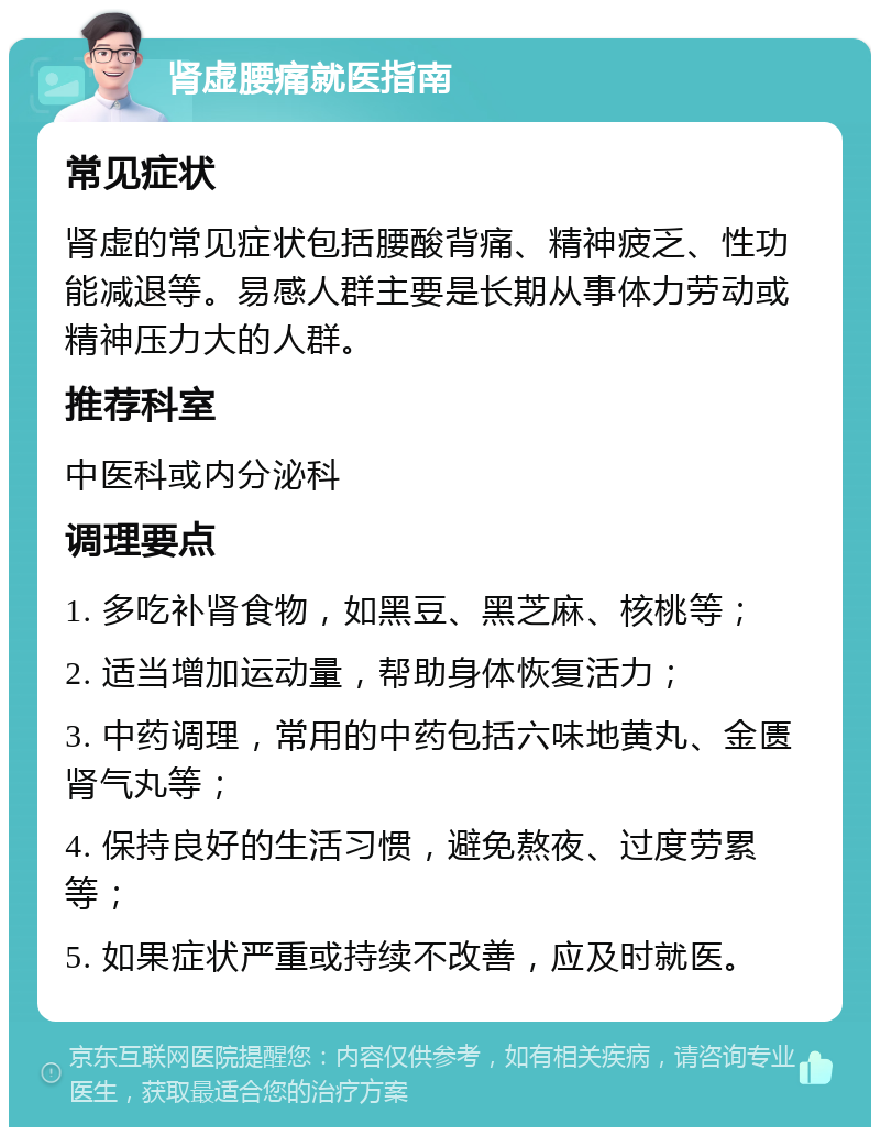 肾虚腰痛就医指南 常见症状 肾虚的常见症状包括腰酸背痛、精神疲乏、性功能减退等。易感人群主要是长期从事体力劳动或精神压力大的人群。 推荐科室 中医科或内分泌科 调理要点 1. 多吃补肾食物，如黑豆、黑芝麻、核桃等； 2. 适当增加运动量，帮助身体恢复活力； 3. 中药调理，常用的中药包括六味地黄丸、金匮肾气丸等； 4. 保持良好的生活习惯，避免熬夜、过度劳累等； 5. 如果症状严重或持续不改善，应及时就医。