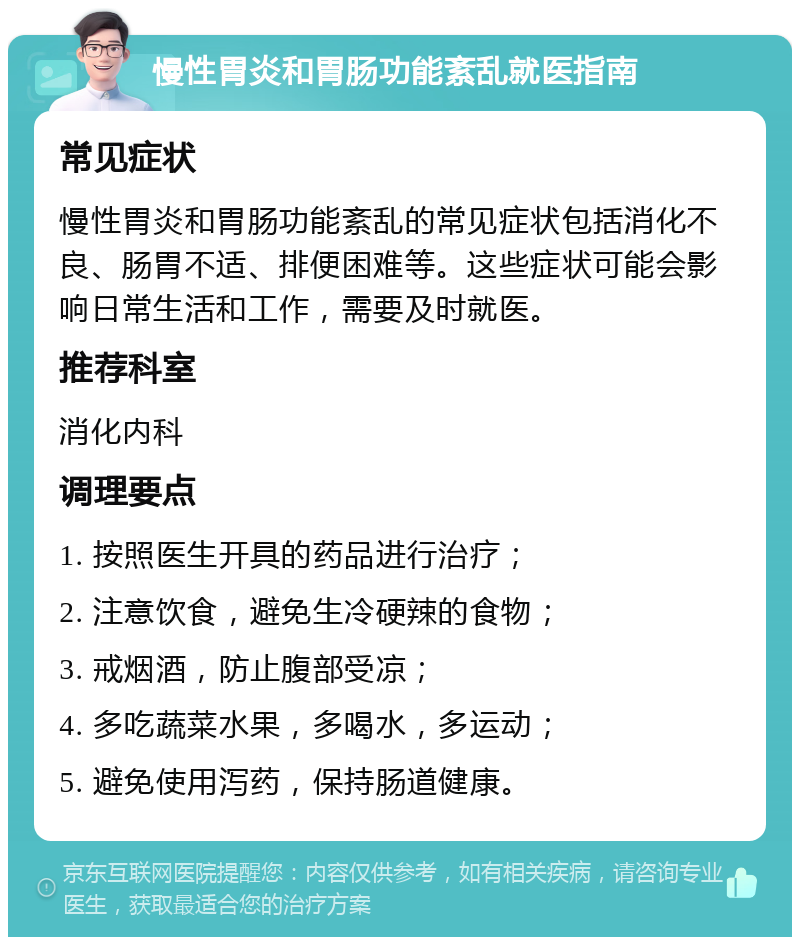 慢性胃炎和胃肠功能紊乱就医指南 常见症状 慢性胃炎和胃肠功能紊乱的常见症状包括消化不良、肠胃不适、排便困难等。这些症状可能会影响日常生活和工作，需要及时就医。 推荐科室 消化内科 调理要点 1. 按照医生开具的药品进行治疗； 2. 注意饮食，避免生冷硬辣的食物； 3. 戒烟酒，防止腹部受凉； 4. 多吃蔬菜水果，多喝水，多运动； 5. 避免使用泻药，保持肠道健康。