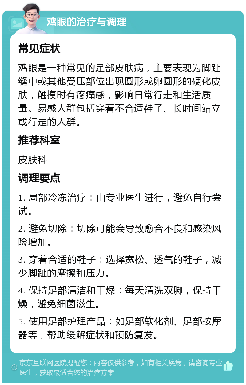 鸡眼的治疗与调理 常见症状 鸡眼是一种常见的足部皮肤病，主要表现为脚趾缝中或其他受压部位出现圆形或卵圆形的硬化皮肤，触摸时有疼痛感，影响日常行走和生活质量。易感人群包括穿着不合适鞋子、长时间站立或行走的人群。 推荐科室 皮肤科 调理要点 1. 局部冷冻治疗：由专业医生进行，避免自行尝试。 2. 避免切除：切除可能会导致愈合不良和感染风险增加。 3. 穿着合适的鞋子：选择宽松、透气的鞋子，减少脚趾的摩擦和压力。 4. 保持足部清洁和干燥：每天清洗双脚，保持干燥，避免细菌滋生。 5. 使用足部护理产品：如足部软化剂、足部按摩器等，帮助缓解症状和预防复发。