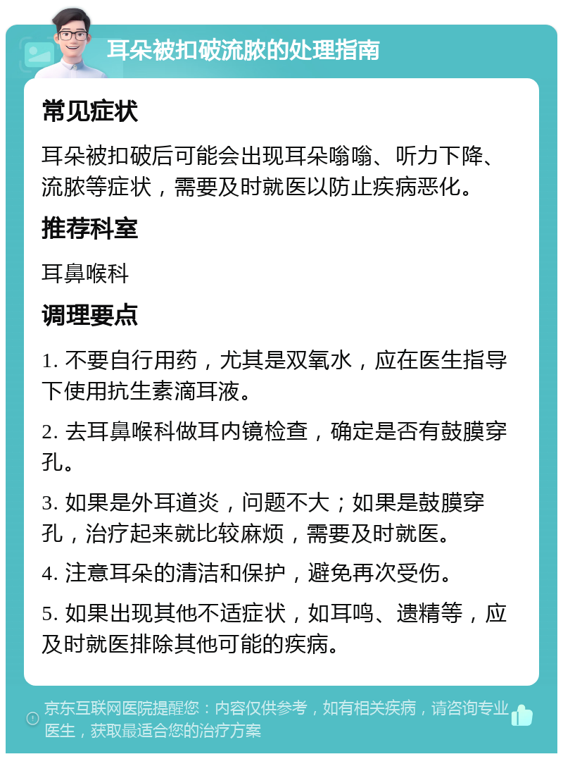 耳朵被扣破流脓的处理指南 常见症状 耳朵被扣破后可能会出现耳朵嗡嗡、听力下降、流脓等症状，需要及时就医以防止疾病恶化。 推荐科室 耳鼻喉科 调理要点 1. 不要自行用药，尤其是双氧水，应在医生指导下使用抗生素滴耳液。 2. 去耳鼻喉科做耳内镜检查，确定是否有鼓膜穿孔。 3. 如果是外耳道炎，问题不大；如果是鼓膜穿孔，治疗起来就比较麻烦，需要及时就医。 4. 注意耳朵的清洁和保护，避免再次受伤。 5. 如果出现其他不适症状，如耳鸣、遗精等，应及时就医排除其他可能的疾病。