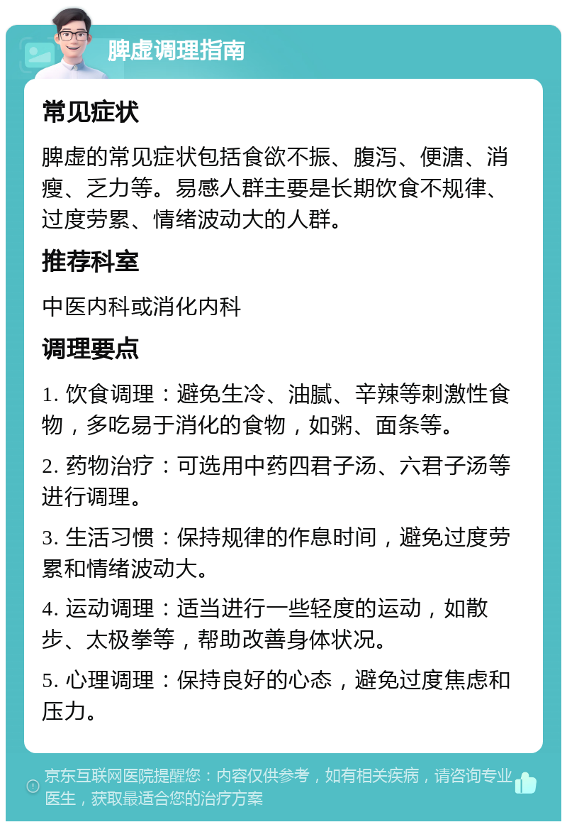 脾虚调理指南 常见症状 脾虚的常见症状包括食欲不振、腹泻、便溏、消瘦、乏力等。易感人群主要是长期饮食不规律、过度劳累、情绪波动大的人群。 推荐科室 中医内科或消化内科 调理要点 1. 饮食调理：避免生冷、油腻、辛辣等刺激性食物，多吃易于消化的食物，如粥、面条等。 2. 药物治疗：可选用中药四君子汤、六君子汤等进行调理。 3. 生活习惯：保持规律的作息时间，避免过度劳累和情绪波动大。 4. 运动调理：适当进行一些轻度的运动，如散步、太极拳等，帮助改善身体状况。 5. 心理调理：保持良好的心态，避免过度焦虑和压力。