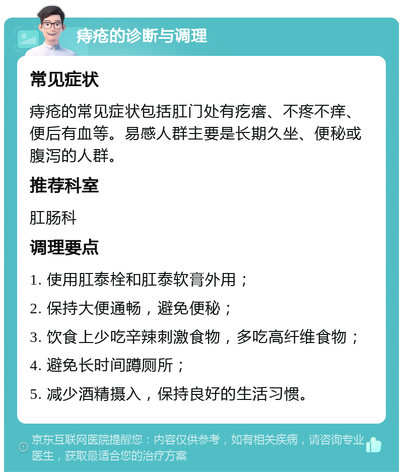 痔疮的诊断与调理 常见症状 痔疮的常见症状包括肛门处有疙瘩、不疼不痒、便后有血等。易感人群主要是长期久坐、便秘或腹泻的人群。 推荐科室 肛肠科 调理要点 1. 使用肛泰栓和肛泰软膏外用； 2. 保持大便通畅，避免便秘； 3. 饮食上少吃辛辣刺激食物，多吃高纤维食物； 4. 避免长时间蹲厕所； 5. 减少酒精摄入，保持良好的生活习惯。